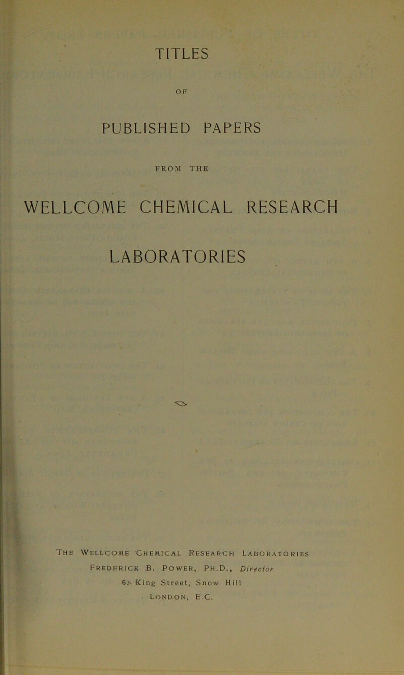 TITLES OF PUBLISHED PAPERS FROM THE WELLCOME CHEMICAL RESEARCH LABORATORIES The Wellcome Chemical Research Laboratories Frederick B. Power, Ph.D., Director 6N King Street, Snow Hill London, E.C.