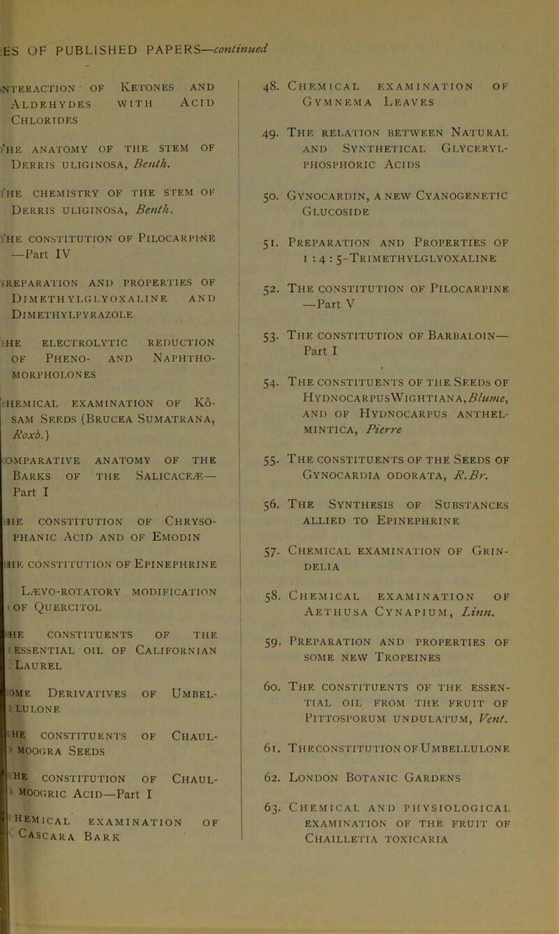 :ES OF PUBLISHED PAPERS—continued INTERACTION ' OF KETONES AND Aldehydes with Acid Chlorides i'HE ANATOMY OF THE STEM OF Dkrris uliginosa, Benth. i’he chemistry of the stem of Derris uliginosa, Benth. !* H E CONSTITUTION OF Pi LOG A R FIN E —Part IV (REPARATION AND PROPERTIES OF Dimeth ylglyoxaline and Dimethylfyrazole ihe electrolytic reduction of Pheno- and Naphtho- morpholones khemical examination of Ko- sam Seeds(Brucea Sumatrana, Roxb.) COMPARATIVE ANATOMY OF THE Barks of the SalicacejE— Part I HIE CONSTITUTION OF CHRYSO- phanic Acid and of Emodin HHK CONSTITUTION OF EPINEPHRINE LiEVO-ROTATORY MODIFICATION i OF Quercitol hhe constituents of the i essential oil of Californian Laurel ome Derivatives OF Umbel- LU LONE hr constituents OF Chaul- moogra Seeds HE CONSTITUTION OF Chaul- ’ Moogric Acid—Part I hemical examinat I ON OF Cascara Bark 48. Chemical examination of Gymnema Leaves 49. The relation between Natural and Synthetical Glyceryl- phosphoric Acids 50. Gynocardin, anew Cyanogenetic Glucoside 51. Preparation and Properties of 1:4: 5-Trimethylglyoxaline 52. The constitution of Pilocarpine —Part V 53. The constitution of Barbaloin— Part I 54. The constituents of the Seeds of HYDNOCARPUSWlGHTIANA,i?/«/«<?, AND OF HYDNOCARPUS ANTHEL- mintica, Pierre 55. The constituents of the Seeds of Gynocardia odorata, R.Br. 56. The Synthesis of Substances allied to Epinephrine 57. Chemical examination of Grin- DELIA 58. Chemical examination of Aethusa Cynapium, Linn. 59. Preparation and properties of SOME NEW TROPEINES 60. The constituents of the essen- tial OIL FROM THE FRUIT OF PlTTOSPORUM UN DU LATUM, Vent. 61. Theconstitution OF Umbellulone 62. London Botanic Gardens 63. Chemical and physiological EXAMINATION OF THE FRUIT OF Chailletia toxicaria