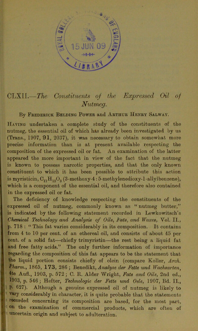 CLXIL—The Constituents of the Expressed Oil of Nutmeg. By Frederick Belding Power and Arthur Henry Salway. Haying undertaken a complete study of the constituents of the nutmeg, the essential oil of which has already been investigated by us (Trans., 1907, 91, 2037), it was necessary to obtain somewhat more precise information than is at present available respecting the composition of the expressed oil or fat. An examination of the latter appeared the more important in view of the fact that the nutmeg is known to possess narcotic properties, and that the only known constituent to which it has been possible to attribute this action is myristicin, CnH1203 (3-methoxy-4: 5-methylenedioxy-l-allylbenzene), which is a component of the essential oil, and therefore also contained in the expressed oil or fat. The deficiency of knowledge respecting the constituents of the expressed oil of nutmeg, commonly known as “ nutmeg butter,” is indicated by the following statement recorded in Lewkowitsch’s Chemical Technology and Analysis of Oils, Fats, and Waxes, Vol. II., p. 718 : “ This fat varies considerably in its composition. It contains from 4 to 10 per cent, of an ethereal oil, and consists of about 45 per cent, of a solid fat—chiefly trimyristin—the rest being a liquid fat and free fatty acids.” The only further information of importance regarding the composition of this fat appears to be the statement that the liquid portion consists chiefly of olein (compare Koller, Arch. Pharm., 1865, 173, 286; Benedikt, Analyse der Fette und Wachsarten, 4te Aufl., 1903, p. 572; C. R. Alder Wright, Fats and Oils, 2nd ed., 1903, p. 546; Hefter, Technologic der Fette und Oele, 1907, Bd. II., P- 627). Although a genuine expressed oil of nutmeg is likely to vary considerably in character, it is quite probable that the statements recorded concerning its composition are based, for the most part, on the examination of commercial products, which are often of uncertain origin and subject to adulteration.