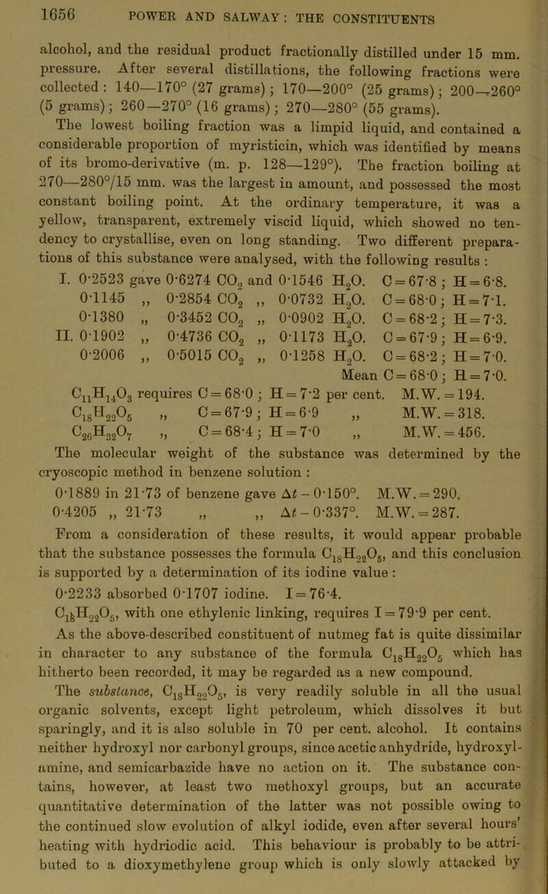 alcohol, and the residual product fractionally distilled under 15 mm. piessuie. After several distillations, the following fractions were collected: 140—170° (27 grams); 170—200° (25 grams); 200—r260° (5 grams); 260—270° (16 grams); 270—280° (55 grams). The lowest boiling fraction was a limpid liquid, and contained a considerable proportion of myristicin, which was identified by means of its bromo-derivative (m. p. 128—129°). The fraction boiling at 270—280°/15 mm. was the largest in amount, and possessed the most constant boiling point. At the ordinary temperature, it was a yellow, transparent, extremely viscid liquid, which showed no ten- dency to crystallise, even on long standing. Two different prepara- tions of this substance were analysed, with the following results : I. 0-2523 gave 0-6274 C09 and 0-1546 H00. C = 67-8 ; H = 6-8. 0-1145 „ 0-2854 00“ „ 0-0732 H.,0. C = 68-0; H = 7T. 0-1380 „ 0-3452 C02 „ 0-0902 h“o. C = 68-2 ; H = 7-3. II. 0-1902 „ 0-4736 C02 „ 0-1173 h“20. C = 67-9 ; H = 6-9. 0-2006 „ 0-5015 C02 „ 0-1258 H.,0. 0 = 68-2; H = 7’0. IVlean C = 68-0 ; H = 7'0. CuH1403 requires 0 = 68'0 ; H = 7 2 per cent. M.W. = 194. Ci8H22°5 0 = 67-9; H = 6-9 „ M.W. = 318. C20H32O7 „ 0 = 68-4; H = 7-0 „ M.W. = 456. The molecular weight of the substance was determined by the cryoscopic method iu benzene solution : 0-1889 in 21'73 of benzene gave At- 0-150°. M.W. = 290. 0-4205 „ 21-73 „ „ At- 0-337°. M.W. = 287. From a consideration of these results, it would appear probable that the substance possesses the formula C18H2206, and this conclusion is supported by a determination of its iodine value : 0-2233 absorbed 0-1707 iodine. 1 = 76-4. C'1&H2206, with one ethylenic linking, requires I = 79‘9 per cent. As the above-described constituent of nutmeg fat is quite dissimilar in character to any substance of the formula C13H2205 which has hitherto been recorded, it may be regarded as a new compound. The substance, C1SH0005, is very readily soluble in all the usual organic solvents, except light petroleum, which dissolves it but sparingly, and it is also soluble in 70 per cent, alcohol. It contains neither hydroxyl nor carbonyl groups, since acetic anhydride, hydroxyl- amine, and semicarbazide have no action on it. The substance con- tains, however, at least two methoxyl groups, but an accurate quantitative determination of the latter was not possible owing to the continued slow evolution of alkyl iodide, even after several hours’ heating with hydriodic acid. This behaviour is probably to be attri-, buted to a dioxymethyleno group which is only slowly attacked by