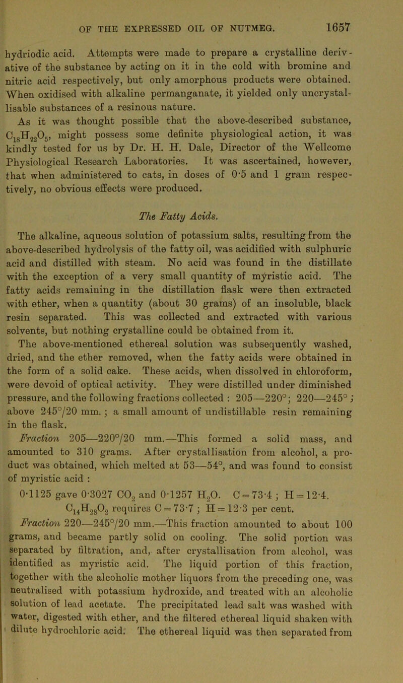 hydriodic acid. Attempts were made to prepare a crystalline deriv- ative of the substance by acting on it in the cold with bromine and nitric acid respectively, but only amorphous products were obtained. When oxidised with alkaline permanganate, it yielded only uncrystal- lisable substances of a resinous nature. As it was thought possible that the above-described substance, C1SH9205, might possess some definite physiological action, it was kindly tested for us by Dr. H. H. Dale, Director of the Wellcome Physiological Reseai'ch Laboratories. It was ascertained, however, that when administered to cats, in doses of 0-5 and 1 gram respec- tively, no obvious effects were produced. The Fatty Acids. The alkaline, aqueous solution of potassium salts, resulting from the above-described hydrolysis of the fatty oil, was acidified with sulphuric acid and distilled with steam. No acid was found in the distillate with the exception of a very small quantity of myristic acid. The fatty acids remaining in the distillation flask were then extracted Avith ether, when a quantity (about 30 grams) of an insoluble, black resin separated. This was collected and extracted with various solvents, but nothing crystalline could be obtained from it. The above-mentioned ethereal solution was subsequently washed, dried, and the ether removed, when the fatty acids were obtained in the form of a solid cake. These acids, when dissolved in chloroform, were devoid of optical activity. They were distilled under diminished pressure, and the following fractions collected : 205—220°; 220—245° j above 245°/20 mm. ; a small amount of undistillable resin remaining in the flask. Fraction 205—220°/20 mm.—This formed a solid mass, and amounted to 310 grams. After crystallisation from alcohol, a pro- duct was obtained, which melted at 53—54°, and was found to consist of myristic acid : 0-1125 gave 0-3027 COjj and 0-1257 HsO. C = 73-4; LI = 12-4. C14H2802 requires 0 = 73-7 ; H = 12-3 per cent. Fraction 220—245°/20 mm.—This fraction amounted to about 100 grams, and became partly solid on cooling. The solid portion was separated by filtration, and, after crystallisation from alcohol, was identified as myristic acid. The liquid portion of this fraction, together with the alcoholic mother liquors from the preceding one, was neutralised with potassium hydroxide, and treated with an alcoholic solution of lead acetate. The precipitated lead salt was washed with water, digested with ether, and the filtered ethereal liquid shaken with dilute hydrochloric acid. The ethereal liquid was then separated from