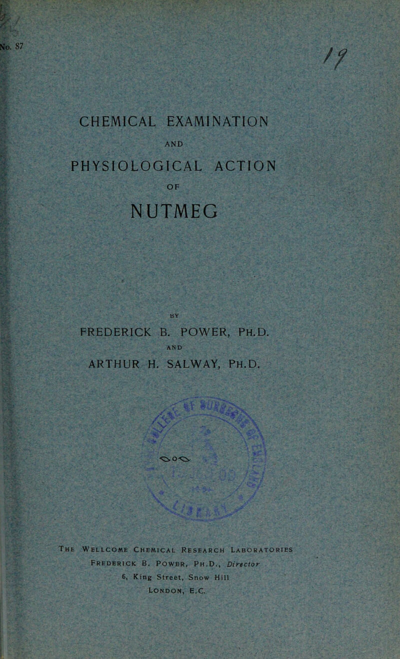 CHEMICAL EXAMINATION AND PHYSIOLOGICAL ACTION OF NUTMEG FREDERICK B. POWER, PH.D. AND ARTHUR H. SALWAY, PH.D. The Wellcome Chemical Research Laboratories Frederick B. Power, Ph.D., Director 6, King Street, Snow Hill London, E.C.