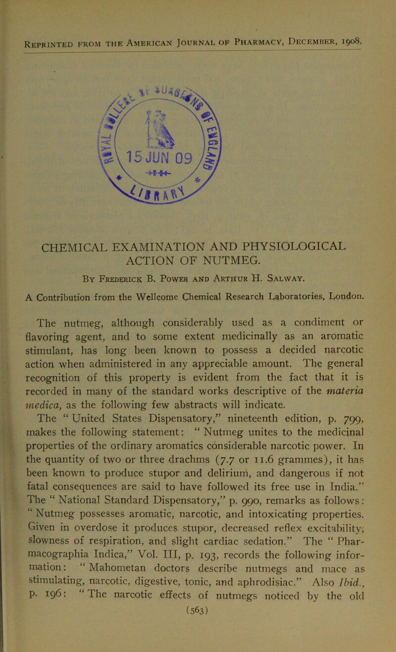 Reprinted from the American Journal of Pharmacv, December, 1908. CHEMICAL EXAMINATION AND PHYSIOLOGICAL ACTION OF NUTMEG. By Frederick B. Power and Arthur H. Salway. A Contribution from the Wellcome Chemical Research Laboratories, London. The nutmeg, although considerably used as a condiment or flavoring agent, and to some extent medicinally as an aromatic stimulant, has long been known to possess a decided narcotic action when administered in any appreciable amount. The general recognition of this property is evident from the fact that it is recorded in many of the standard works descriptive of the materia medica, as the following few abstracts will indicate. The “ United States Dispensatory,” nineteenth edition, p. 799, makes the following statement: “ Nutmeg unites to the medicinal properties of the ordinary aromatics considerable narcotic power. In the quantity of two or three drachms (7.7 or 11.6 grammes), it has been known to produce stupor and delirium, and dangerous if not fatal consequences are said to have followed its free use in India.” The “ National Standard Dispensatory,” p. 990, remarks as follows: “ Nutmeg possesses aromatic, narcotic, and intoxicating properties. Given in overdose it produces stupor, decreased reflex excitability, slowness of respiration, and slight cardiac sedation.” The “ Phar- macographia Indica,” Vol. Ill, p. 193, records the following infor- mation : “ Mahometan doctors describe nutmegs and mace as stimulating, narcotic, digestive, tonic, and aphrodisiac.” Also Ibid., p. 196: “The narcotic effects of nutmegs noticed by the old