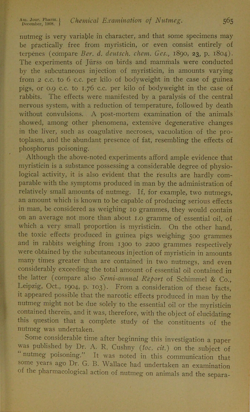 nutmeg is very variable in character, and that some specimens may be practically free from myristicin, or even consist entirely of terpenes (compare Ber. d. deutsch. chem. Ges., 1890, 23, p. 1804). The experiments of Jiirss on birds and mammals were conducted by the subcutaneous injection of myristicin, in amounts varying from 2 c.c. to 6 c.c. per kilo of bodyweight in the case of guinea pigs, or 0.9 c.c. to 1.76 c.c. per kilo of bodyweight in the case of rabbits. The effects were manifested by a paralysis of the central nervous system, with a reduction of temperature, followed by death without convulsions. A post-mortem examination of the animals showed, among other phenomena, extensive degenerative changes in the liver, such as coagulative necroses, vacuolation of the pro- toplasm, and the abundant presence of fat, resembling the effects of phosphorus poisoning. Although the above-noted experiments afford ample evidence that myristicin is a substance possessing a considerable degree of physio- logical activity, it is also evident that the results are hardly com- parable with the symptoms produced in man by the administration of relatively small amounts of nutmeg. If, for example, two nutmegs, an amount which is known to be capable of producing serious effects in man, be considered as weighing 10 grammes, they would contain on an average not more than about 1.0 gramme of essential oil, of which a very small proportion is myristicin. On the other hand, the toxic effects produced in guinea pigs weighing 500 grammes and in rabbits weighing from 1300 to 2200 grammes respectively were obtained by the subcutaneous injection of myristicin in amounts many times greater than are contained in two nutmegs, and even considerably exceeding the total amount of essential oil contained in the latter (compare also Semi-annual Report of Schimmel & Co., Leipzig, Oct., 1904, p. 103). From a consideration of these facts, it appeared possible that the narcotic effects produced in man by the nutmeg might not be due solely to the essential oil or the myristicin contained therein, and it was, therefore, with the object of elucidating this question that a complete study of the constituents of the nutmeg was undertaken. Some considerable time after beginning this investigation a paper u as published by Dr. A. R. Cushny (loc. cit.) on the subject of nutmeg poisoning.” It was noted in this communication that some years ago Dr. G. B. Wallace had undertaken an examination of the pharmacological action of nutmeg on animals and the separa-