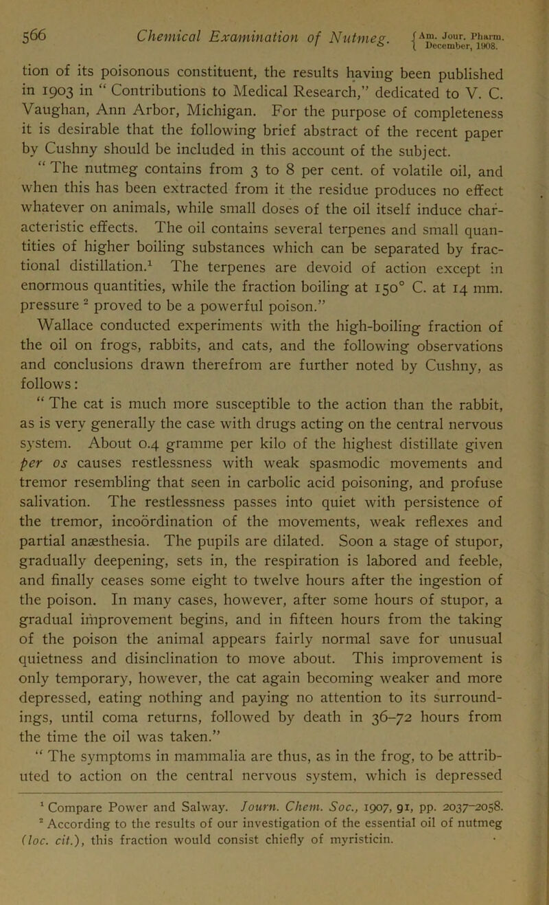 ' ° 1 December, 1908. tion of its poisonous constituent, the results having been published in 1903 in “ Contributions to Medical Research,” dedicated to V. C. Vaughan, Ann Arbor, Michigan. For the purpose of completeness it is desirable that the following brief abstract of the recent paper by Cushny should be included in this account of the subject. “ The nutmeg contains from 3 to 8 per cent, of volatile oil, and when this has been extracted from it the residue produces no effect whatever on animals, while small doses of the oil itself induce char- acteristic effects. The oil contains several terpenes and small quan- tities of higher boiling substances which can be separated by frac- tional distillation.1 The terpenes are devoid of action except in enormous quantities, while the fraction boiling at 150° C. at 14 mm. pressure 2 proved to be a powerful poison.” Wallace conducted experiments with the high-boiling fraction of the oil on frogs, rabbits, and cats, and the following observations and conclusions drawn therefrom are further noted by Cushny, as follows: “ The cat is much more susceptible to the action than the rabbit, as is very generally the case with drugs acting on the central nervous system. About 0.4 gramme per kilo of the highest distillate given per os causes restlessness with weak spasmodic movements and tremor resembling that seen in carbolic acid poisoning, and profuse salivation. The restlessness passes into quiet with persistence of the tremor, incoordination of the movements, weak reflexes and partial anaesthesia. The pupils are dilated. Soon a stage of stupor, gradually deepening, sets in, the respiration is labored and feeble, and finally ceases some eight to twelve hours after the ingestion of the poison. In many cases, however, after some hours of stupor, a gradual improvement begins, and in fifteen hours from the taking of the poison the animal appears fairly normal save for unusual quietness and disinclination to move about. This improvement is only temporary, however, the cat again becoming weaker and more depressed, eating nothing and paying no attention to its surround- ings, until coma returns, followed by death in 36-72 hours from the time the oil was taken.” “ The symptoms in mammalia are thus, as in the frog, to be attrib- uted to action on the central nervous system, which is depressed 1 Compare Power and Salway. Journ. Chem. Soc., 1907, 91, pp. 2037-2058. = According to the results of our investigation of the essential oil of nutmeg (toe. cit.), this fraction would consist chiefly of myristicin.