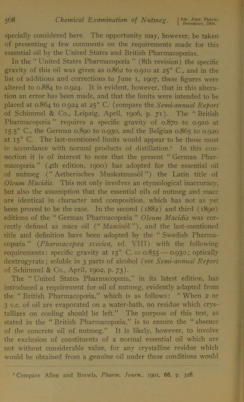 December, 1908. specially considered here. The opportunity may, however, be taken of presenting a few comments on the requirements made for this essential oil by the United States and British Pharmacopoeias. In the “ United States Pharmacopoeia ” (8th revision) the specific gravity of this oil was given as 0.862 to 0.910 at 250 C., and in the list of additions and corrections to June 1, 1907, these figures were altered to 0.884 t0 0.924. It is evident, however, that in this altera- tion an error has been made, and that the limits were intended to be placed at 0.864 to 0.924 at 250 C. (compare the Semi-annual Report of Schimmel & Co., Leipzig, April, 1906, p. 71). The “British Pharmacopoeia ” requires a specific gravity of 0.870 to 0.910 at 15.5° C., the German 0.890 to 0.930, and the Belgian 0.865 to 0.920 at 150 C. The last-mentioned limits would appear to be those most in accordance with normal products of distillation.1 In this con- nection it is of interest to note that the present “ German Phar- macopoeia ” (4th edition, 1900) has adopted for the essential oil of nutmeg (“ Aetherisches Muskatnussol ”) the Latin title of Oleum Macidis. This not only involves an etymological inaccuracy, but also the assumption that the essential oils of nutmeg and mace are identical in character and composition, which has not as yet been proved to be the case. In the second (1882) and third (1890) editions of the “ German Pharmacopoeia ” Oleum Macidis was cor- rectly defined as mace oil (“ Mascisol ”), and the last-mentioned title and definition have been adopted by the “ Swedish Pharma- copoeia ” (Pharmacopcca svecica, ed. VIII) with the following requirements: specific gravity at 150 C. = 0.855 — 0.930; optically dextrogyrate; soluble in 3 parts of alcohol (see Semi-annual Report of Schimmel & Co., April, 1902, p. 73). The “ United States Pharmacopoeia,” in its latest edition, has introduced a requirement for oil of nutmeg, evidently adapted from the “ British Pharmacopoeia,” which is as follows: “ When 2 or 3 c.c. of oil are evaporated on a water-bath, no residue which crys- tallizes on cooling should be left.” The purpose of this test, as stated in the “ British Pharmacopoeia,” is to ensure the “ absence of the concrete oil of nutmeg.” It is likely, however, to involve the exclusion of constituents of a normal essential oil which are not without considerable value, for any crystalline residue which would be obtained from a genuine oil under these conditions would 1 Compare Allen and Brewis, Pharm. Journ., 1901, 66, p. 328.