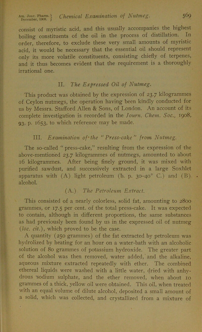 December, 1908. j consist of myristic acid, and this usually accompanies the highest boiling constituents of the oil in the process of distillation. In order, therefore, to exclude these very small amounts of myristic acid, it would be necessary that the essential oil should represent only its more volatile constituents, consisting chiefly of terpenes, and it thus becomes evident that the requirement is a thoroughly irrational one. II. The Expressed Oil of Nutmeg. This product was obtained by the expression of 23.7 kilogrammes of Ceylon nutmegs, the operation having been kindly conducted for us by Messrs. Stafford Allen & Sons, of London. An account of its complete investigation is recorded in the Journ. Chem. Soc., 1908, 93, p. 1653, to which reference may be made. III. Examination of’the “Press-cake ” from Nutmeg. The so-called “ press-cake/’ resulting from the expression of the above-mentioned 23.7 kilogrammes of nutmegs, amounted to about 16 kilogrammes. After being finely ground, it was mixed with purified sawdust, and successively extracted in a large Soxhlet apparatus with (A) light petroleum (b. p. 30-40° C.) and (B) alcohol. (A.) The Petroleum Extract. This consisted of a nearly colorless, solid fat, amounting to 2800 grammes, or 17.5 per cent, of the total press-cake. It was expected to contain, although in different proportions, the same substances as had previously been found by us in the expressed oil of nutmeg (loc. cit.), which proved to be the case. A quantity (250 grammes) of the fat extracted by petroleum was hydrolized by heating for an hour on a water-bath with an alcoholic solution of 80 grammes of potassium hydroxide. The greater part of the alcohol was then removed, water added, and the alkaline, aqueous mixture extracted repeatedly with ether. The combined ethereal liquids were washed with a little water, dried with anhy- drous •sodium sulphate, and the ether removed, when about 10 grammes of a thick, yellow oil were obtained. This oil, when treated with an equal volume of dilute alcohol, deposited a small amount of a solid, which was collected, and crystallized from a mixture of