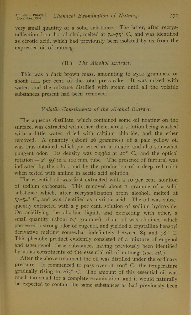 very small quantity of a solid substance. The latter, after recrys- tallization from hot alcohol, melted at 74-75° C., and was identified as cerotic acid, which had previously been isolated by us from the expressed oil of nutmeg. (B.) The Alcohol Extract. This was a dark brown mass, amounting to 2300 grammes, or about 14.4 per cent, of the total press-cake. It was mixed with water, and the mixture distilled with steam until all the volatile substances present had been removed. Volatile Constituents of the Alcohol Extract. The aqueous distillate, which contained some oil floating on the surface, was extracted with ether, the ethereal solution being washed with a little water, dried with calcium chloride, and the ether removed. A quantity (about 26 grammes) of a pale yellow oil was thus obtained, which possessed an aromatic, and also somewhat pungent odor. Its density was 0.9362 at 20° C., and the optical rotation -f- 20 59' in a 100 mm. tube. The presence of furfural was indicated by the odor, and by the production of a deep red color when tested with aniline in acetic acid solution. The essential oil was first extracted with a 10 per cent, solution of sodium carbonate. This removed about 1 gramme of a solid substance which, after recrystallization from alcohol, melted at 53-54° C., and was identified as myristic acid. The oil was subse- quently extracted with a 5 per cent, solution of sodium hydroxide. On acidifying the alkaline liquid, and extracting with ether, a small quantity (about 0.5 gramme) of an oil was obtained which possessed a strong odor of eugenol, and yielded.a crystalline benzoyl derivative melting somewhat indefinitely between 84 and 98° C. This phenolic product evidently consisted of a mixture of eugenol and jj-oeugenol, these substances having previously been identified by us as constituents of the essential oil of nutmeg (loc. cit.). After the above treatment the oil was distilled under the ordinary pressure. It commenced to pass over at 190° C., the temperature gradually rising to 265° C. The amount of this essential oil was much too small for a complete examination, and it would naturally be expected to contain the same substances as had previously been