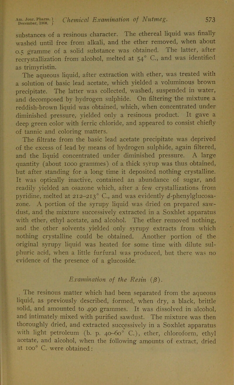 Am. Joui'. Pharm. ) December, 1908. j Chemical Examination of Nutmeg. 5 73 substances of a resinous character. The ethereal liquid was finally washed until free from alkali, and the ether removed, when about 0.5 gramme of a solid substance was obtained. The latter, after recrystallization from alcohol, melted at 54° C., and was identified as trimyristin. The aqueous liquid, after extraction with ether, was treated with a solution of basic lead acetate, which yielded a voluminous brown precipitate. The latter was collected, washed, suspended in water, and decomposed by hydrogen sulphide. On filtering the mixture a reddish-brown liquid was obtained, which, when concentrated under diminished pressure, yielded only a resinous product. It gave a deep green color with ferric chloride, and appeared to consist chiefly of tannic and coloring matters. The filtrate from the basic lead acetate precipitate was deprived of the excess of lead by means of hydrogen sulphide, again filtered, and the liquid concentrated under diminished pressure. A large quantity (about 1000 grammes) of a thick syrup was thus obtained, but after standing for a long time it deposited nothing crystalline. It was optically inactive, contained an abundance of sugar, and readily yielded an osazone which, after a few crystallizations from pyridine, melted at 212-2130 C., and was evidently d-phenylglucosa- zone. A portion of the syrupy liquid was dried on prepared saw- dust, and the mixture successively extracted in a Soxhlet apparatus with ether, ethyl acetate, and alcohol. The ether removed nothing, and the other solvents yielded only syrupy extracts from which nothing crystalline could be obtained. Another portion of the original syrupy liquid was heated for some time with dilute sul- phuric acid, when a little furfural was produced, but there was no evidence of the presence of a glucoside. Examination of the Resin ((3). The resinous matter which had been separated from the aqueous liquid, as previously described, formed, when dry, a black, brittle solid, and amounted to 490 grammes. It was dissolved in alcohol, and intimately mixed with purified sawdust. The mixture was then thoroughly dried, and extracted successively in a Soxhlet apparatus with light petroleum (b. p. 40-60° C.), ether, chloroform, ethyl acetate, and alcohol, when the following amounts of extract, dried at ioo° C. were obtained: 1