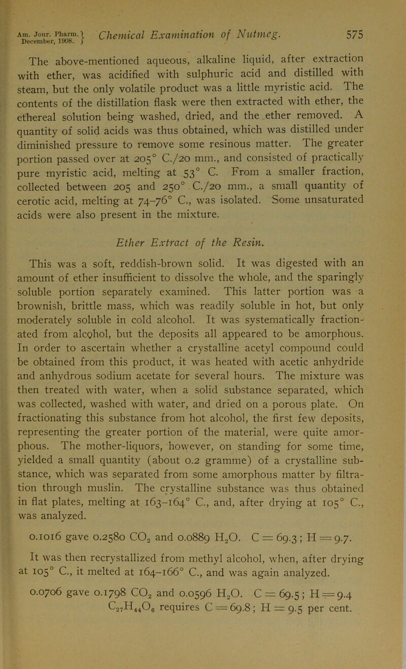 The above-mentioned aqueous, alkaline liquid, after extraction with ether, was acidified with sulphuric acid and distilled with steam, but the only volatile product was a little myristic acid. The contents of the distillation flask were then extracted with ether, the ethereal solution being washed, dried, and the ether removed. A quantity of solid acids was thus obtained, which was distilled under diminished pressure to remove some resinous matter. The greater portion passed over at 205° C./20 mm., and consisted of practically pure myristic acid, melting at 530 C. From a smaller fraction, collected between 205 and 250°. C./20 mm., a small quantity of cerotic acid, melting at 74-76° C., was isolated. Some unsaturated acids were also present in the mixture. / Ether Extract of the Resin. This was a soft, reddish-brown solid. It was digested with an amount of ether insufficient to dissolve the whole, and the sparingly soluble portion separately examined. This latter portion was a brownish, brittle mass, which was readily soluble in hot, but only moderately soluble in cold alcohol. It was systematically fraction- ated from alcohol, but the deposits all appeared to be amorphous. In order to ascertain whether a crystalline acetyl compound could be obtained from this product, it was heated with acetic anhydride and anhydrous sodium acetate for several hours. The mixture was then treated with water, when a solid substance separated, which was collected, washed with water, and dried on a porous plate. On fractionating this substance from hot alcohol, the first few deposits, representing the greater portion of the material, were quite amor- phous. The mother-liquors, however, on standing for some time, yielded a small quantity (about 0.2 gramme) of a crystalline sub- stance, which was separated from some amorphous matter by filtra- tion through muslin. The crystalline substance was thus obtained in flat plates, melting at 163-164° G, and, after drying at 105° C., was analyzed. 0.1016 gave 0.2580 CO, and 0.0889 HaO. C = 69.3 ; H = 9.7. It was then recrystallized from methyl alcohol, when, after drying at 105° C., it melted at 164-166° C., and was again analyzed. 0.0706 gave 0.1798 COz and 0.0596 H20. C = 69.5; H = 9.4 C27H44O0 requires C = 69.8; H = 9.5 per cent.