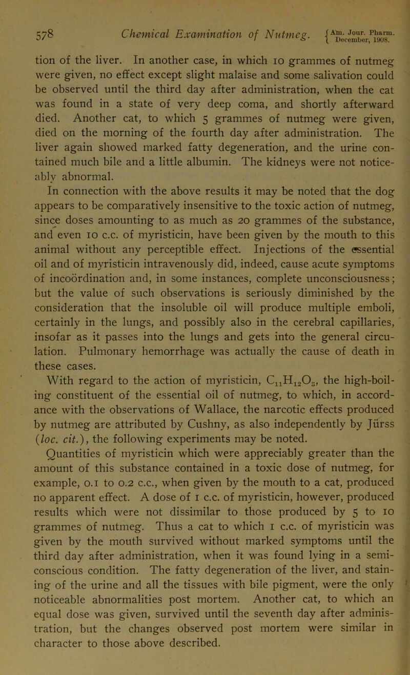 tion of the liver. In another case, in which io grammes of nutmeg were given, no effect except slight malaise and some salivation could be observed until the third day after administration, when the cat was found in a state of very deep coma, and shortly afterward died. Another cat, to which 5 grammes of nutmeg were given, died on the morning of the fourth day after administration. The liver again showed marked fatty degeneration, and the urine con- tained much bile and a little albumin. The kidneys were not notice- ably abnormal. In connection with the above results it may be noted that the dog appears to be comparatively insensitive to the toxic action of nutmeg, since doses amounting to as much as 20 grammes of the substance, and even 10 c.c. of myristicin, have been given by the mouth to this animal without any perceptible effect. Injections of the essential oil and of myristicin intravenously did, indeed, cause acute symptoms of incoordination and, in some instances, complete unconsciousness; but the value of such observations is seriously diminished by the consideration that the insoluble oil will produce multiple emboli, certainly in the lungs, and possibly also in the cerebral capillaries, insofar as it passes into the lungs and gets into the general circu- lation. Pulmonary hemorrhage was actually the cause of death in these cases. With regard to the action of myristicin, C11H12Os, the high-boil- ing constituent of the essential oil of nutmeg, to which, in accord- ance with the observations of Wallace, the narcotic effects produced by nutmeg are attributed by Cushny, as also independently by Jiirss (loc. cit.), the following experiments may be noted. Quantities of myristicin which were appreciably greater than the amount of this substance contained in a toxic dose of nutmeg, for example, 0.1 to 0.2 c.c., when given by the mouth to a cat, produced no apparent effect. A dose of 1 c.c. of myristicin, however, produced results which were not dissimilar to those produced by 5 to 10 grammes of nutmeg. Thus a cat to which 1 c.c. of myristicin was given by the mouth survived without marked symptoms until the third day after administration, when it was found lying in a semi- conscious condition. The fatty degeneration of the liver, and stain- ing of the urine and all the tissues with bile pigment, were the only noticeable abnormalities post mortem. Another cat, to which an equal dose was given, survived until the seventh day after adminis- tration, but the changes observed post mortem were similar in character to those above described.