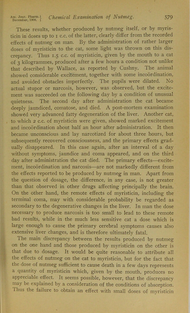 These results, whether produced by nutmeg itself, or by myris- ticin in doses up to i c.c. of the latter, clearly differ from the recorded effects of nutmeg on man. By the administration of rather larger doses of myristicin to the cat, some light was thrown on this dis- crepancy. Thus 1.5 c.c. of myristicin, given by the mouth to a cat of 3 kilogrammes, produced after a few hours a condition not unlike that described by Wallace, as reported by Cushny. The animal showed considerable excitement, together with some incoordination, and avoided obstacles imperfectly. The pupils were dilated. No actual stupor or narcosis, however, was observed, but the excite- ment was succeeded on the following day by a condition of unusual quietness. The second day after administration the cat became deeply jaundiced, comatose, and died. A post-mortem examination showed very advanced fatty degeneration of the liver. Another cat, to which 2 c.c. of myristicin were given, showed marked excitement and incoordination about half an hour after administration. It then became unconscious and lay narcotized for about three hours, but subsequently recovered consciousness, and the primary effects grad- ually disappeared. In this case again, after an interval of a day without symptoms, jaundice and coma appeared, and on the third day after administration the cat died. The primary effects—excite- ment, incoordination and narcosis—are not markedly different from the effects reported to be produced by nutmeg in man. Apart from the question of dosage, the difference, in any case, is not greater than that observed in other drugs affecting principally the brain. On the other hand, the remote effects of myristicin, including the terminal coma, may with considerable probability be regarded as secondary to the degenerative changes in the liver. In man the dose necessary to produce narcosis is too small to lead to these remote bad results, while in the much less sensitive cat a dose which is large enough to cause the primary cerebral symptoms causes also extensive liver changes, and is therefore ultimately fatal. The main discrepancy between the results produced by nutmeg on the one hand and those produced by myristicin on the other is that due to dosage. It would be quite reasonable to attribute all the effects of nutmeg on the cat to myristicin, but for the fact that the dose of nutmeg sufficient to cause death in a few days represents a quantity of myristicin which, given by the mouth, produces no appreciable effect. It seems possible, however, that the discrepancy may be explained by a consideration of the conditions of absorption. Thus the failure to obtain an effect with small doses of myristicin