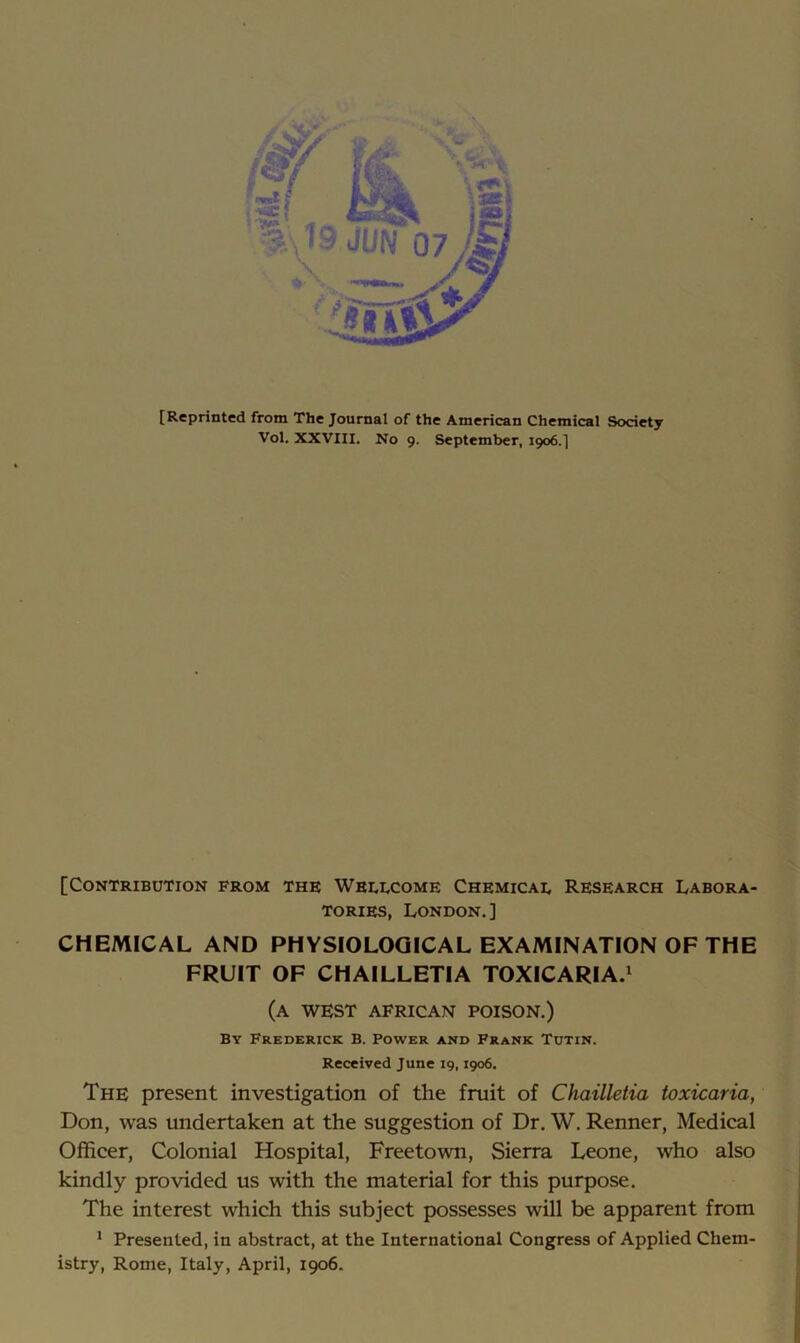 [Reprinted from The Journal of the American Chemical Society Vol. XXVIII. No 9. September, 1906.] [Contribution from the Whulcome Chemicae Research Labora- tories, London.] CHEMICAL AND PHYSIOLOGICAL EXAMINATION OF THE FRUIT OF CHAILLETIA TOXICARIA.' (a west AFRICAN POISON.) By Frederick B. Power and Frank Toxin. Received June 19,1906. The present investigation of the fruit of Chailleiia toxicaria, Don, was undertaken at the suggestion of Dr. W. Renner, Medical Officer, Colonial Hospital, Freetown, Sierra Leone, who also kindly provided us with the material for this purpose. The interest which this subject possesses will be apparent from * Presented, in abstract, at the International Congress of Applied Chem- istry, Rome, Italy, April, 1906.