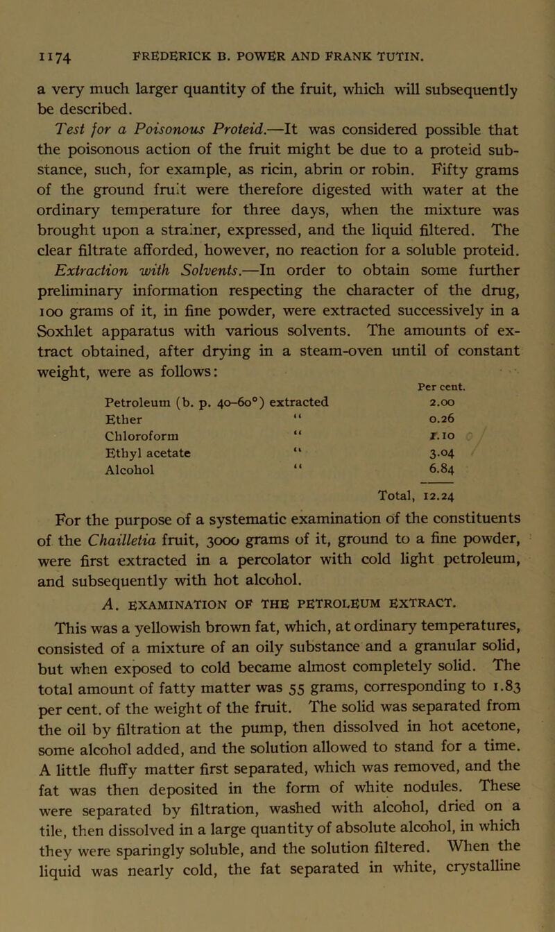 a very much larger quantity of the fruit, which will subsequently be described. Test for a Poisonous Proteid.—It was considered possible that the poisonous action of the fruit might be due to a proteid sub- stance, such, for example, as ricin, abrin or robin. Fifty grams of the ground fruit were therefore digested with water at the ordinary temperature for three days, when the mixture was brought upon a strainer, expressed, and the liquid filtered. The clear filtrate afforded, however, no reaction for a soluble proteid. Extraction with Solvents.—In order to obtain some further preliminary information respecting the character of the drug, loo grams of it, in fine powder, were extracted successively in a Soxhlet apparatus with various solvents. The amounts of ex- tract obtained, after drying in a steam-oven until of constant weight, were as follows; Petroleum (b. p. 40-60°) extracted Per cent. 2.00 Ether 0.26 Chloroform “ r.io Ethyl acetate “ 3-04 Alcohol “ 6.84 Total, 12.24 For the purpose of a systematic examination of the constituents of the Chailletia fruit, 3000 grams of it, ground to a fine powder, were first extracted in a percolator with cold light petroleum, and subsequently with hot alcohol. A. EXAMINATION OF THE PETROLEUM EXTRACT. This was a yellowish brown fat, which, at ordinary temperatures, consisted of a mixture of an oily substance and a granular solid, but when exposed to cold became almost completely solid. The total amount of fatty matter was 55 grams, corresponding to 1.83 per cent, of the weight of the fruit. The solid was separated from the oil by filtration at the pump, then dissolved in hot acetone, some alcohol added, and the solution allowed to stand for a time. A little fluffy matter first separated, which was removed, and the fat was then deposited in the form of white nodules. These were separated by filtration, washed with alcohol, dried on a tile, then dissolved in a large quantity of absolute alcohol, in which they were sparingly soluble, and the solution filtered. When the liquid was nearly cold, the fat separated in white, crystalline