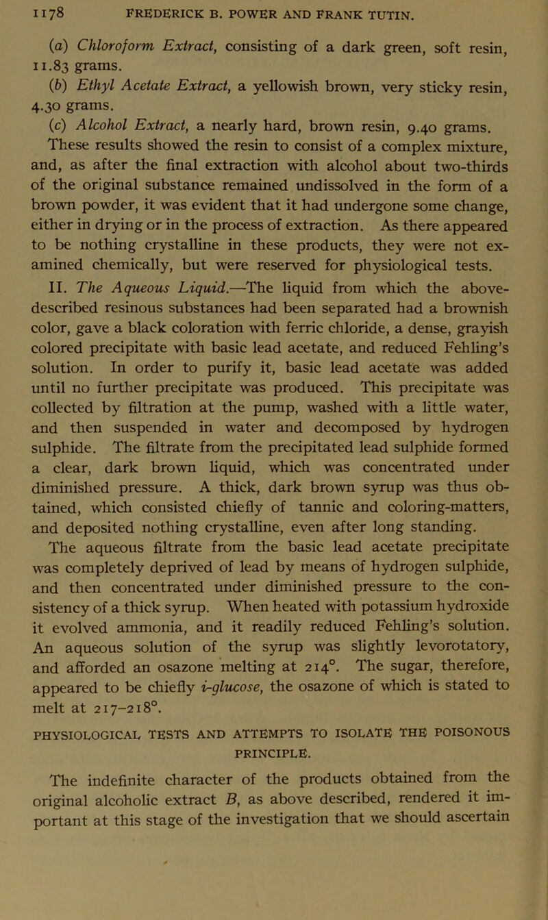 (a) Chloroform Extract, consisting of a dark green, soft resin, 11.83 grams. {b) Ethyl Acetate Extract, a yellowish brown, very sticky resin, 4.30 grams. (c) Alcohol Extract, a nearly hard, brown resin, 9.40 grams. These results showed the resin to consist of a complex mixture, and, as after the final extraction with alcohol about two-thirds of the original substance remained undissolved in the form of a brown powder, it was evident that it had undergone some change, either in drying or in the process of extraction. As there appeared to be nothing crystalline in these products, they were not ex- amined chemically, but were reserved for physiological tests. II. The Aqtieous Liquid.—^The liquid from which the above- described resinous substances had been separated had a brownish color, gave a black coloration with ferric chloride, a dense, grayish colored precipitate with basic lead acetate, and reduced Fehling’s solution. In order to purify it, basic lead acetate was added until no further precipitate was produced. This precipitate was collected by filtration at the pump, washed with a little water, and then suspended in water and decomposed by hydrogen sulphide. The filtrate from the precipitated lead sulphide formed a clear, dark brown liquid, which was concentrated under diminished pressure. A thick, dark brown syrup was thus ob- tained, which consisted chiefly of tannic and coloring-matters, and deposited nothing crystalline, even after long standing. The aqueous filtrate from the basic lead acetate precipitate w^as completely deprived of lead by means of hydrogen sulphide, and then concentrated under diminished pressure to the con- sistency of a thick syrup. When heated with potassium hydroxide it evolved ammonia, and it readily reduced Fehhng’s solution. An aqueous solution of the syrup was slightly levorotatory, and afforded an osazone melting at 214°. The sugar, therefore, appeared to be chiefly i^glucose, the osazone of which is stated to melt at 217-218°. PHYSIOLOGICAL TESTS AND ATTEMPTS TO ISOLATE THE POISONOUS principle. The indefinite character of the products obtained from the original alcoholic extract B, as above described, rendered it im- portant at this stage of the investigation that we should ascertain