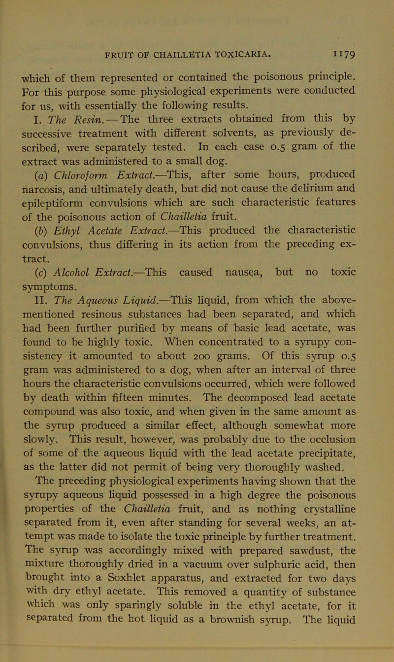 which of them represented or contained the poisonous principle. For this purpose some physiological experiments were conducted for us, with essentially the following results. I. The Resin. — The three extracts obtained from this by successive treatment Avith different solvents, as previously de- scribed, were separately tested. In each case 0.5 gram of the extract was administered to a small dog. (а) Chloroform Extract.—^This, after some hours, produced narcosis, and ultimately death, but did not cause the delirium and epileptiform convulsions which are such characteristic features of the poisonous action of Chailletia fruit. (б) Ethyl Acetate Extract.—^This produced the characteristic convulsions, thus differing in its action from the preceding ex- tract. (c) Alcohol Extract.—This caused nausea, but no toxic symptoms. II. The Aqueous Liquid.—^This liquid, from which the above- mentioned resinous substances had been separated, and which had been further purified by means of basic lead acetate, was found to be highly toxic. When concentrated to a syrupy con- sistency it amounted to about 200 grams. Of this syrup 0.5 gram was administered to a dog, when after an interval of three hours the characteristic convulsions occurred, which were followed by death within fifteen minutes. The decomposed lead acetate compound was also toxic, and when given in the same amount as the syrup produced a similar effect, although somewhat more slowly. This result, however, was probably due to the occlusion of some of the aqueous liquid with the lead acetate precipitate, as the latter did not permit of being very thoroughly washed. The preceding physiological experiments having shown that the syrupy aqueous liquid possessed in a high degree the poisonous properties of the Chailletia fruit, and as nothing crystalUne separated from it, even after standing for several weeks, an at- tempt was made to isolate the toxic principle by further treatment. The syrup was accordingly mixed with prepared sawdust, the mixture thoroughly dried in a vacuum over sulphuric acid, then brought into a Soxhlet apparatus, and extracted for two days with dry ethyl acetate. This removed a quantity of substance which was only sparingly soluble in the ethyl acetate, for it separated from the hot liquid as a brownish syrup. The liquid