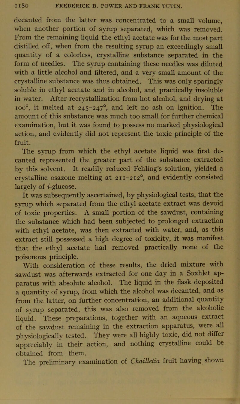 decanted from the latter was concentrated to a small volume, when another portion of syrup separated, which was removed. From the remaining liquid the ethyl acetate was for the most part distilled off, when from the resulting syrup an exceedingly small quantity of a colorless, crystalline substance separated in the form of needles. The syrup containing these needles was diluted with a Uttle alcohol and filtered, and a very small amount of the cr^^stalline substance was thus obtained. This was only sparingly soluble in ethyl acetate and in alcohol, and practically insoluble in water. After recrystallization from hot alcohol, and drying at ioo°, it melted at 245-247°, and left no ash on ignition. The amount of this substance was much too small for further chemical examination, but it was found to possess no marked physiological action, and evidently did not represent the toxic principle of the fruit. The syrup from which the ethyl acetate liquid was first de- canted represented the greater part of the substance extracted by this solvent. It readily reduced Fehling’s solution, yielded a crystalline osazone melting at 211-212°, and evidently consisted largely of t-glucose. It was subsequently ascertained, by physiological tests, that the syrup which separated from the ethyl acetate extract was devoid of toxic properties. A small portion of the sawdust, containing the substance which had been subjected to prolonged extraction with ethyl acetate, was then extracted with water, and, as this extract still possessed a high degree of toxicity, it was manifest that the ethyl acetate had removed practically none of the poisonous principle. With consideration of these results, the dried mixture with sawdust was afterwards extracted for one day in a Soxhlet ap- paratus with absolute alcohol. The liquid in the flask deposited a quantity of syrup, from which the alcohol was decanted, and as from the latter, on further concentration, an additional quantity of S}Tup separated, this was also removed from the alcoholic liquid. These preparations, together with an aqueous extract of the sawdust remaining in the extraction apparatus, were all physiologically tested. They were all highly toxic, did not differ appreciably in their action, and nothing crystalline could be obtained from them. The preliminarv examination of Chailletia fruit having shown