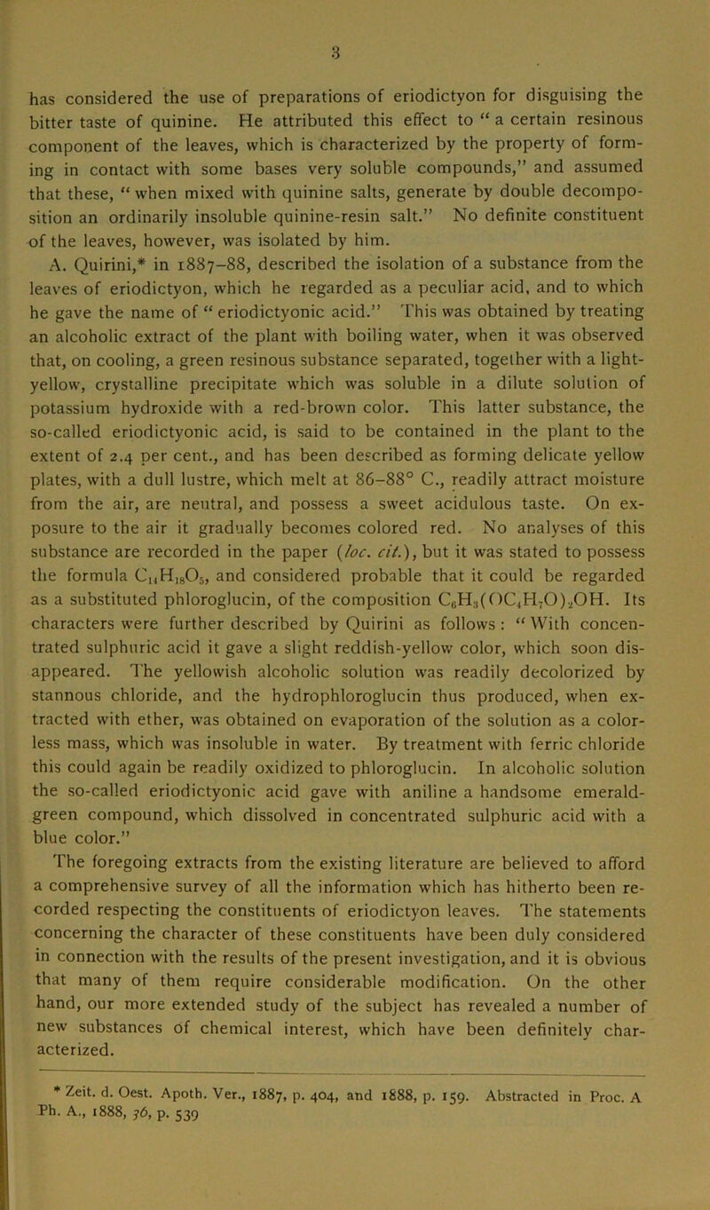 has considered the use of preparations of eriodictyon for disguising the bitter taste of quinine. He attributed this effect to “ a certain resinous component of the leaves, which is characterized by the property of form- ing in contact with some bases very soluble compounds,” and assumed that these, “ when mixed with quinine salts, generate by double decompo- sition an ordinarily insoluble quinine-resin salt.” No definite constituent of the leaves, however, was isolated by him. A. Quirini,* in 1887-88, described the isolation of a substance from the leaves of eriodictyon, which he regarded as a peculiar acid, and to which he gave the name of “ eriodictyonic acid.” This was obtained by treating an alcoholic extract of the plant with boiling water, when it was observed that, on cooling, a green resinous substance separated, together with a light- yellow, crystalline precipitate which was soluble in a dilute solution of potassium hydroxide with a red-brown color. This latter substance, the so-called eriodictyonic acid, is said to be contained in the plant to the extent of 2.4 per cent., and has been described as forming delicate yellow plates, with a dull lustre, which melt at 86-88° C., readily attract moisture from the air, are neutral, and possess a sweet acidulous taste. On ex- posure to the air it gradually becomes colored red. No analyses of this substance are recorded in the paper (/£><:. cit.), but it was stated to possess the formula CuH,805, and considered probable that it could be regarded as a substituted phloroglucin, of the composition CuH:t(OC,H70).i0H. Its characters were further described by Quirini as follows : “ With concen- trated sulphuric acid it gave a slight reddish-yellow color, which soon dis- appeared. The yellowish alcoholic solution was readily decolorized by stannous chloride, and the hydrophloroglucin thus produced, when ex- tracted with ether, was obtained on evaporation of the solution as a color- less mass, which was insoluble in water. By treatment with ferric chloride this could again be readily oxidized to phloroglucin. In alcoholic solution the so-called eriodictyonic acid gave with aniline a handsome emerald- green compound, which dissolved in concentrated sulphuric acid with a blue color.” The foregoing extracts from the existing literature are believed to afford a comprehensive survey of all the information which has hitherto been re- corded respecting the constituents of eriodictyon leaves. The statements concerning the character of these constituents have been duly considered in connection with the results of the present investigation, and it is obvious that many of them require considerable modification. On the other hand, our more extended study of the subject has revealed a number of new substances of chemical interest, which have been definitely char- acterized. * Zeit. d. Oest. Apoth. Ver., 1887, p. 404, and 1888, p. 159. Abstracted in Proc. A Ph. A., 1888, j6, p. 539