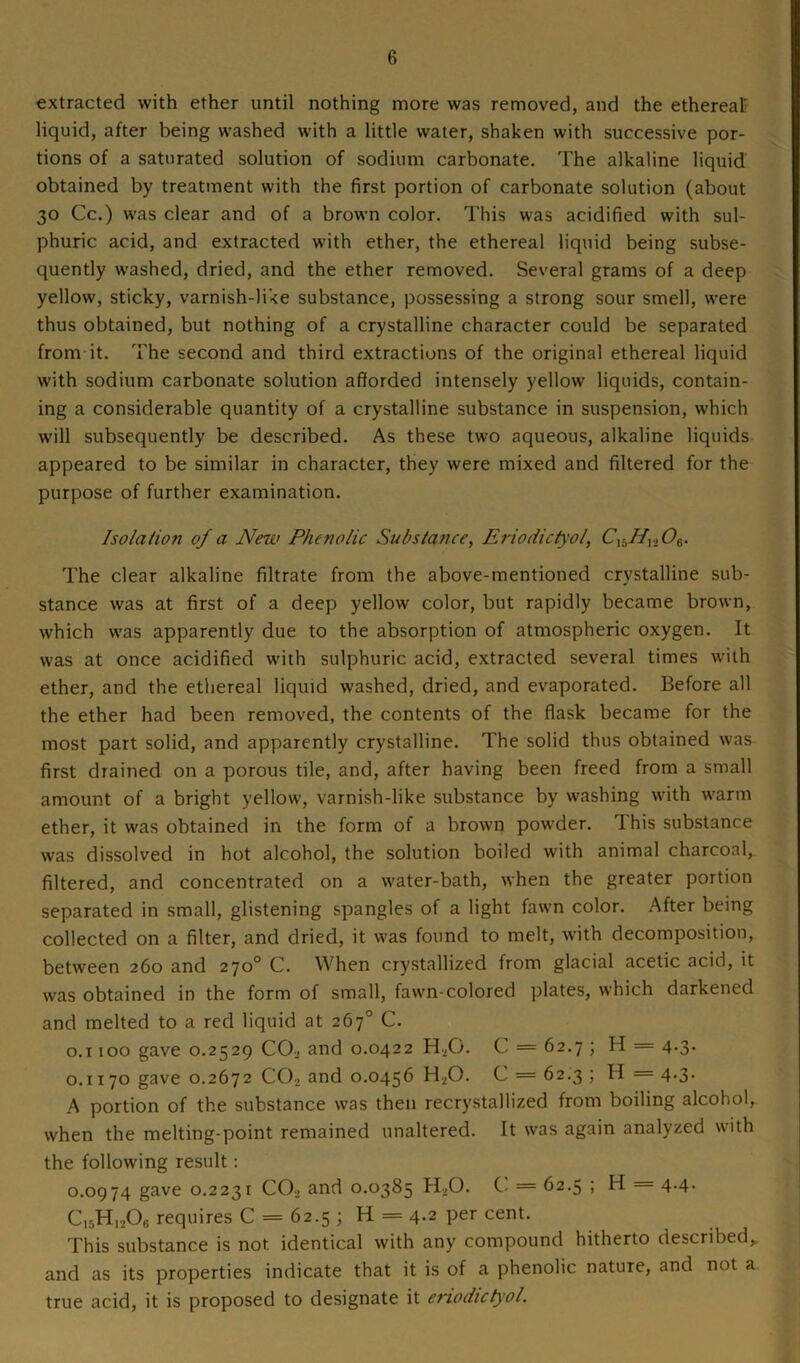 extracted with ether until nothing more was removed, and the ethereal liquid, after being washed with a little water, shaken with successive por- tions of a saturated solution of sodium carbonate. The alkaline liquid obtained by treatment with the first portion of carbonate solution (about 30 Cc.) was clear and of a brown color. This was acidified with sul- phuric acid, and extracted with ether, the ethereal liquid being subse- quently washed, dried, and the ether removed. Several grams of a deep yellow, sticky, varnish-like substance, possessing a strong sour smell, were thus obtained, but nothing of a crystalline character could be separated from it. The second and third extractions of the original ethereal liquid with sodium carbonate solution afforded intensely yellow liquids, contain- ing a considerable quantity of a crystalline substance in suspension, which will subsequently be described. As these two aqueous, alkaline liquids appeared to be similar in character, they were mixed and filtered for the purpose of further examination. Isolation of a New Phenolic Substance, Eriodictyol, CXhHvlO^. The clear alkaline filtrate from the above-mentioned crystalline sub- stance was at first of a deep yellow color, but rapidly became brown, which was apparently due to the absorption of atmospheric oxygen. It was at once acidified with sulphuric acid, extracted several times with ether, and the ethereal liquid washed, dried, and evaporated. Before all the ether had been removed, the contents of the flask became for the most part solid, and apparently crystalline. The solid thus obtained was first drained on a porous tile, and, after having been freed from a small amount of a bright yellow, varnish-like substance by washing with warm ether, it was obtained in the form of a brown powder. 1 his substance was dissolved in hot alcohol, the solution boiled with animal charcoal, filtered, and concentrated on a water-bath, when the greater portion separated in small, glistening spangles of a light fawn color. After being collected on a filter, and dried, it was found to melt, with decomposition, between 260 and 270° C. When crystallized from glacial acetic acid, it was obtained in the form of small, fawn-colored plates, which darkened and melted to a red liquid at 267° C. 0.1100 gave 0.2529 COj and 0.0422 HX). C = 62.7 ; H = 4.3. 0.1170 gave 0.2672 C02 and 0.0456 H20. C = 62.3 ; H = 4.3. A portion of the substance was then recrystallized from boiling alcohol, when the melting-point remained unaltered. It was again analyzed with the following result: 0.0974 gave 0.2231 C02 and 0.0385 H20. C = 62.5 ; H = 4.4. C15H,206 requires C = 62.5 ; H = 4.2 per cent. This substance is not. identical with any compound hitherto described,, and as its properties indicate that it is of a phenolic nature, and not a true acid, it is proposed to designate it eriodictyol.