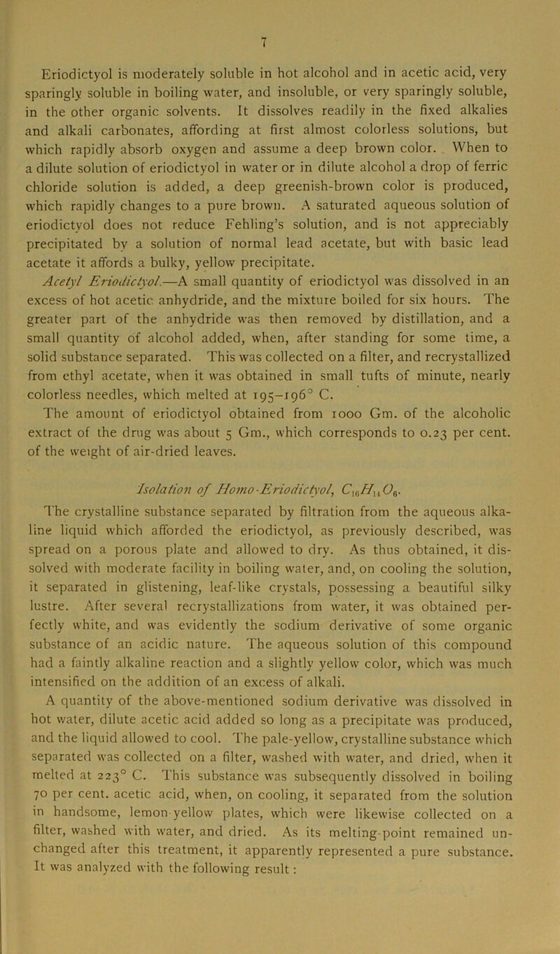 Eriodictyol is moderately soluble in hot alcohol and in acetic acid, very sparingly soluble in boiling water, and insoluble, or very sparingly soluble, in the other organic solvents. It dissolves readily in the fixed alkalies and alkali carbonates, affording at first almost colorless solutions, but which rapidly absorb oxygen and assume a deep brown color. When to a dilute solution of eriodictyol in water or in dilute alcohol a drop of ferric chloride solution is added, a deep greenish-brown color is produced, which rapidly changes to a pure brown. A saturated aqueous solution of eriodictyol does not reduce Fehling’s solution, and is not appreciably precipitated bv a solution of normal lead acetate, but with basic lead acetate it affords a bulky, yellow precipitate. Acely/ Eriodictyol.—A small quantity of eriodictyol was dissolved in an excess of hot acetic anhydride, and the mixture boiled for six hours. The greater part of the anhydride was then removed by distillation, and a small quantity of alcohol added, when, after standing for some time, a solid substance separated. This was collected on a filter, and recrystallized from ethyl acetate, when it was obtained in small tufts of minute, nearly colorless needles, which melted at 195-196° C. The amount of eriodictyol obtained from 1000 Gm. of the alcoholic extract of the drug was about 5 Gm., which corresponds to 0.23 per cent, of the weight of air-dried leaves. Isolation of Homo-Eriodictyol, C16Hu06. The crystalline substance separated by filtration from the aqueous alka- line liquid which afforded the eriodictyol, as previously described, was spread on a porous plate and allowed to dry. As thus obtained, it dis- solved with moderate facility in boiling water, and, on cooling the solution, it separated in glistening, leaf-like crystals, possessing a beautiful silky lustre. After several recrystallizations from water, it was obtained per- fectly white, and was evidently the sodium derivative of some organic substance of an acidic nature. The aqueous solution of this compound had a faintly alkaline reaction and a slightly yellow color, which was much intensified on the addition of an excess of alkali. A quantity of the above-mentioned sodium derivative was dissolved in hot water, dilute acetic acid added so long as a precipitate was produced, and the liquid allowed to cool. The pale-yellow, crystalline substance which separated was collected on a filter, washed with water, and dried, when it melted at 223° C. This substance was subsequently dissolved in boiling 70 per cent, acetic acid, when, on cooling, it separated from the solution in handsome, lemon yellow plates, which were likewise collected on a filter, washed with water, and dried. As its melting-point remained un- changed after this treatment, it apparently represented a pure substance. It was analyzed with the following result: