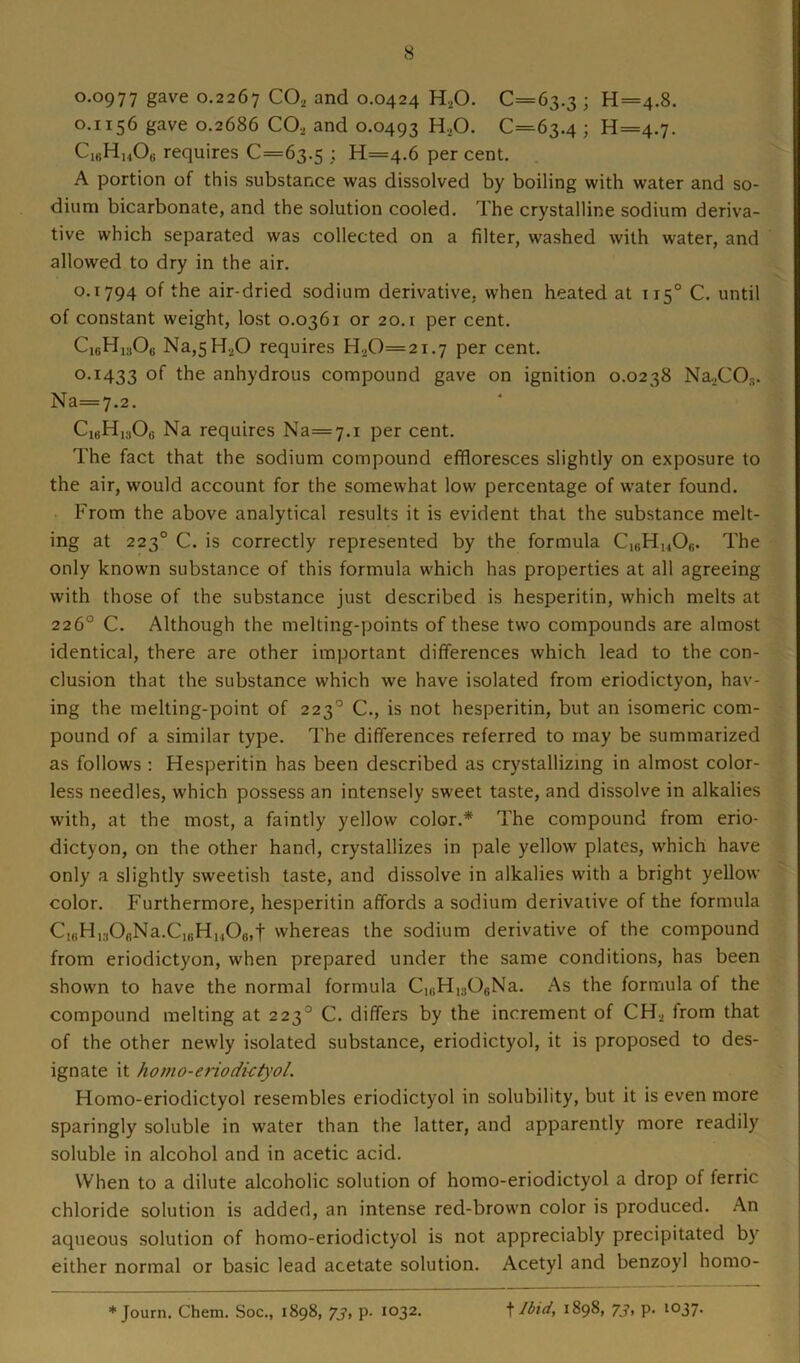 0.0977 gave 0.2267 CO, and 0.0424 H,0. 0=63.3 ; H=4.8. 0.1156 gave 0.2686 CO, and 0.0493 H20. 0=63.4 ; 11=4.7. C18H1408 requires 0=63.5 ; H=4.6 per cent. A portion of this substance was dissolved by boiling with water and so- dium bicarbonate, and the solution cooled. The crystalline sodium deriva- tive which separated was collected on a filter, washed with water, and allowed to dry in the air. 0.1794 of the air-dried sodium derivative, when heated at 1150 C. until of constant weight, lost 0.0361 or 20. r per cent. Oi6H1s06 Na,5H,0 requires H,0=2i.7 per cent. 0.1433 the anhydrous compound gave on ignition 0.0238 Na,COs. Na—7.2. CltiH1:jO(i Na requires Na=7.i per cent. The fact that the sodium compound effloresces slightly on exposure to the air, would account for the somewhat low percentage of water found. From the above analytical results it is evident that the substance melt- ing at 2230 C. is correctly represented by the formula C,8H14Ofi. The only known substance of this formula which has properties at all agreeing with those of the substance just described is hesperitin, which melts at 226° C. Although the melting-points of these two compounds are almost identical, there are other important differences which lead to the con- clusion that the substance which we have isolated from eriodictyon, hav- ing the melting-point of 223° C., is not hesperitin, but an isomeric com- pound of a similar type. The differences referred to may be summarized as follows : Hesperitin has been described as crystallizing in almost color- less needles, which possess an intensely sweet taste, and dissolve in alkalies with, at the most, a faintly yellow color.* The compound from erio- dictyon, on the other hand, crystallizes in pale yellow plates, which have only a slightly sweetish taste, and dissolve in alkalies with a bright yellow color. Furthermore, hesperitin affords a sodium derivative of the formula Ci6H130eNa.C)8H1406,t whereas the sodium derivative of the compound from eriodictyon, when prepared under the same conditions, has been shown to have the normal formula C18H1306Na. As the formula of the compound melting at 223° C. differs by the increment of CH, trom that of the other newly isolated substance, eriodictyol, it is proposed to des- ignate it homo-eriodktyol. Homo-eriodictyol resembles eriodictyol in solubility, but it is even more sparingly soluble in water than the latter, and apparently more readily soluble in alcohol and in acetic acid. When to a dilute alcoholic solution of homo-eriodictyol a drop of ferric chloride solution is added, an intense red-brown color is produced. An aqueous solution of homo-eriodictyol is not appreciably precipitated by either normal or basic lead acetate solution. Acetyl and benzoyl homo- * Journ. Chem. Soc., 1898, 73, p. 1032. t Ibid, 1898, 73, p. 1037.