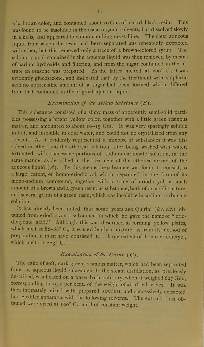 of a brown color, and contained about 20 Gm. of a hard, black resin. This was found to be insoluble in the usual organic solvents, but dissolved slowly in alkalis, and appeared to contain nothing crystalline. The clear aqueous liquid from which the resin had been separated was repeatedly extracted with ether, but this removed only a trace of a brown-colored syrup. The sulphuric acid contained in the aqueous liquid was then removed by means of barium hydroxide and filtering, and from the sugar contained in the fil- trate an osazone was prepared. As the latter melted at 206° C., it was evidently glucosazone, and indicated that by the treatment with sulphuric acid no appreciable amount of a sugar had been formed which differed from that contained in the original aqueous liquid. Examination of the Yellow Substance (B). This substance consisted of a slimy mass of apparently semi-solid parti- cles possessing a bright yellow color, together with a little green resinous matter, and amounted to about 10-15 Gm. It was very sparingly soluble in hot, and insoluble in cold water, and could not be crystallized from any solvent. As it evidently represented a mixture of substances it was dis- solved in ether, and the ethereal solution, after being washed with water, extracted with successive portions of sodium carbonate solution, in the same manner as described in the treatment of the ethereal extract of the aqueous liquid (A). By this means the substance was found to consist, to a large extent, of homo-eriodictyol, which separated in the form of its mono-sodium compound, together with a trace of eriodictyol, a small amount of a brown and a green resinous substance, both of an acidic nature, and several grams of a green resin, which was insoluble in sodium carbonate solution. It has already been noted that some years ago Quirini (loc. cit.) ob- tained from eriodictyon a substance to which he gave the name of “ erio- dictyonic acid.” Although this was described as forming yellow plates, which melt at 86-88° C., it was evidently a mixture, as from its method of preparation it must have consisted to a large extent of homo-eriodictyol, which melts at 2230 C. Examination of the Resins ( C). Ihe cake of soft, dark-green, resinous matter, which had been separated from the aqueous liquid subsequent to the steam distillation, as previously described, was heated on a water-bath until dry, when it weighed 627 Gm., Corresponding to 29.2 per cent, of the weight of air-dried leaves. It was then intimately mixed with prepared sawdust, and successively extracted in a Soxhlet apparatus with the following solvents. The extracts thus ob- tained were dried at ioo° C., until of constant weight.