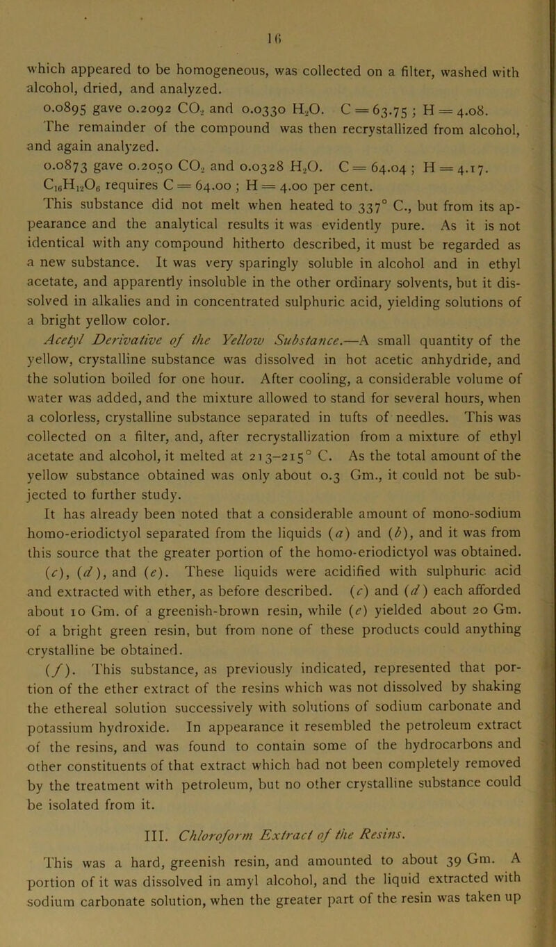 which appeared to be homogeneous, was collected on a filter, washed with alcohol, dried, and analyzed. 0.0895 gave 0.2092 CO, and 0.0330 H,0. 0 = 63.75 ; H = 4.08. The remainder of the compound was then recrystallized from alcohol, and again analyzed. 0.0873 gave 0.2050 CO, and 0.0328 H,0. C= 64.04 ; 11 = 4.17. C16H120„ requires C = 64.00 ; H = 4.00 per cent. This substance did not melt when heated to 3370 C., but from its ap- pearance and the analytical results it was evidently pure. As it is not identical with any compound hitherto described, it must be regarded as a new substance. It was very sparingly soluble in alcohol and in ethyl acetate, and apparently insoluble in the other ordinary solvents, but it dis- solved in alkalies and in concentrated sulphuric acid, yielding solutions of a bright yellow color. Acetyl Derivative of the Yellow Substance.—A small quantity of the yellow, crystalline substance was dissolved in hot acetic anhydride, and the solution boiled for one hour. After cooling, a considerable volume of water was added, and the mixture allowed to stand for several hours, when a colorless, crystalline substance separated in tufts of needles. This was collected on a filter, and, after recrystallization from a mixture of ethyl acetate and alcohol, it melted at 213-2150 C. As the total amount of the yellow substance obtained was only about 0.3 Gm., it could not be sub- jected to further study. It has already been noted that a considerable amount of mono-sodium homo-eriodictyol separated from the liquids (a) and (b), and it was from this source that the greater portion of the homo-eriodictyol was obtained. (c), (d), and (e). These liquids were acidified with sulphuric acid and extracted with ether, as before described. (c) and (d) each afforded about 10 Gm. of a greenish-brown resin, while (e) yielded about 20 Gm. of a bright green resin, but from none of these products could anything crystalline be obtained. (/). This substance, as previously indicated, represented that por- tion of the ether extract of the resins which was not dissolved by shaking the ethereal solution successively with solutions of sodium carbonate and potassium hydroxide. In appearance it resembled the petroleum extract of the resins, and was found to contain some of the hydrocarbons and other constituents of that extract which had not been completely removed by the treatment with petroleum, but no other crystalline substance could be isolated from it. III. Chloroform Extract of the Resins. This was a hard, greenish resin, and amounted to about 39 Gm. A portion of it was dissolved in amyl alcohol, and the liquid extracted with sodium carbonate solution, when the greater part of the resin was taken up