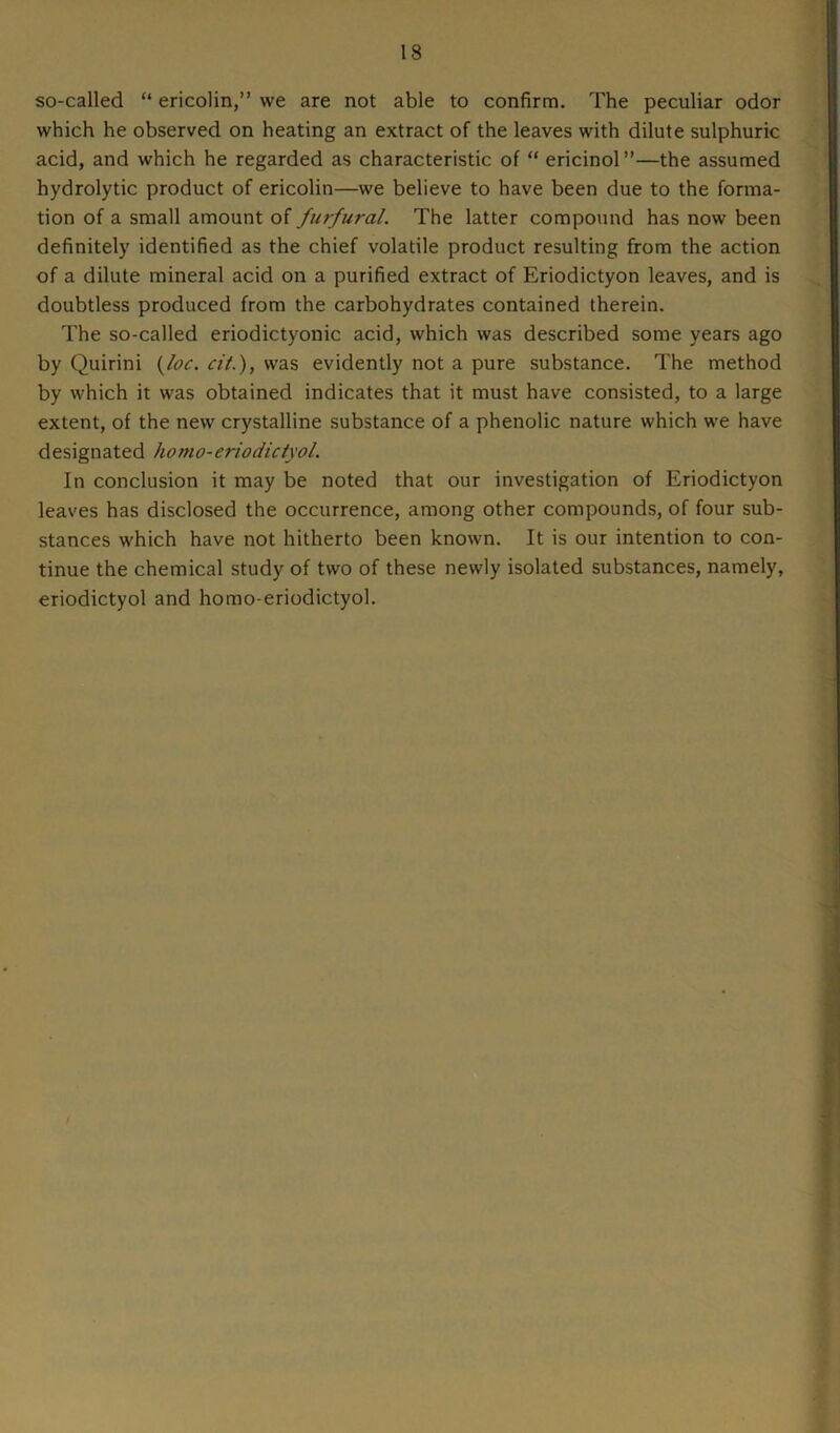 so-called “ ericolin,” vve are not able to confirm. The peculiar odor which he observed on heating an extract of the leaves with dilute sulphuric acid, and which he regarded as characteristic of “ ericinol”—the assumed hydrolytic product of ericolin—we believe to have been due to the forma- tion of a small amount of furfural. The latter compound has now been definitely identified as the chief volatile product resulting from the action of a dilute mineral acid on a purified extract of Eriodictyon leaves, and is doubtless produced from the carbohydrates contained therein. The so-called eriodictyonic acid, which was described some years ago by Quirini (loc. cit.), was evidently not a pure substance. The method by which it was obtained indicates that it must have consisted, to a large extent, of the new crystalline substance of a phenolic nature which we have designated homo-eriodictyol. In conclusion it may be noted that our investigation of Eriodictyon leaves has disclosed the occurrence, among other compounds, of four sub- stances which have not hitherto been known. It is our intention to con- tinue the chemical study of two of these newly isolated substances, namely, eriodictyol and homo-eriodictyol.