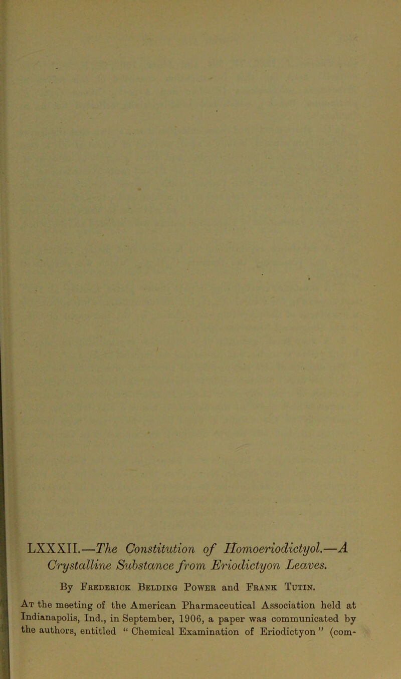 LXXXII.—The Constitution of ITomoeriodictyol.—A Crystalline Substance from Eriodictyon Leaves. By Frederick Belding Power and Frank Tutin. At the meeting of the American Pharmaceutical Association held at Indianapolis, Ind., in September, 1906, a paper was communicated by the authors, entitled “ Chemical Examination of Eriodictyon ” (com-