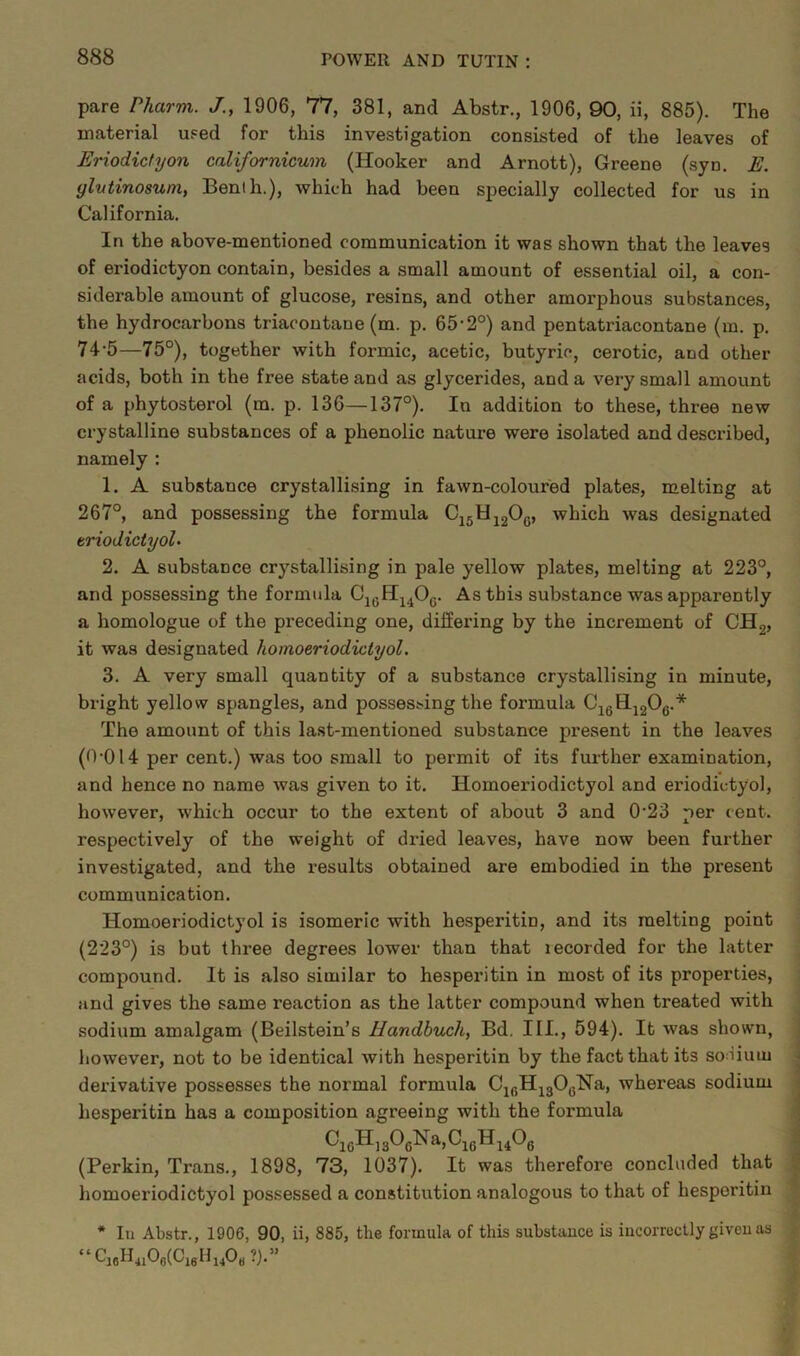 pare Pharm. J., 1906, 77, 381, and Abstr., 1906, 90, ii, 885). The material used for this investigation consisted of the leaves of Eriodictyon californicum (Hooker and Arnott), Greene (syn. E. ylutinosum, Benih.), which had been specially collected for us in California. In the above-mentioned communication it was shown that the leaves of eriodictyon contain, besides a small amount of essential oil, a con- siderable amount of glucose, resins, and other amorphous substances, the hydrocarbons triacontane (m. p. 65-2°) and pentatriacontane (m. p. 74‘5—75°), together with formic, acetic, butyric, cerotic, and other acids, both in the free state and as glycerides, and a very small amount of a phytosterol (m. p. 136—137°). In addition to these, three new crystalline substances of a phenolic nature were isolated and described, namely : 1. A substance crystallising in fawn-coloured plates, melting at 267°, and possessing the formula C15U12Oc, which was designated triodictyol- 2. A substance crystallising in pale yellow plates, melting at 223°, and possessing the formula C16H14O0. As this substance was apparently a homologue of the preceding one, differing by the increment of CH2, it was designated hornoeriodiclyol. 3. A very small quantity of a substance crystallising in minute, bright yellow spangles, and possessing the formula C16H1206.* The amount of this last-mentioned substance present in the leaves (0*014 per cent.) was too small to permit of its further examination, and hence no name was given to it. Homoeriodictyol and eriodictyol, however, which occur to the extent of about 3 and 0'23 per cent, respectively of the weight of dried leaves, have now been further investigated, and the results obtained are embodied in the px-esent communication. Homoeriodictyol is isomeric with hesperitin, and its melting point (223°) is but thi-ee degrees lower than that lecorded for the latter compound. It is also similar to hesperitin in most of its properties, and gives the same reaction as the latter compound when ti-eated with sodium amalgam (Beilstein’s Handbuch, Bd. III., 594). It was shown, however, not to be identical with hesperitin by the fact that its soHiuui derivative possesses the normal formula C^HjgOyNa, whereas sodium hesperitin has a composition agi-eeing with the formula (Perkin, Trans., 1898, 73, 1037). It was therefore concluded that homoeriodictyol possessed a constitution analogous to that of hesperitin * In Abstr., 1906, 90, ii, 885, tlie formula of this substance is incorrectly given as “ Cj6H4106(0I6H140b ?).”