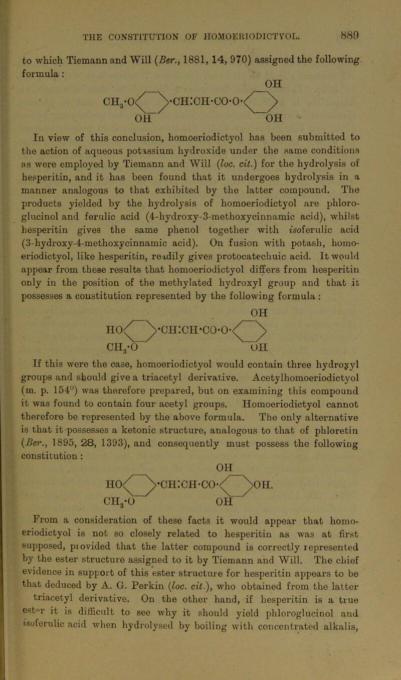 to which Tiemann and Will (Ber., 1881, 14, 970) assigned the following formula : OH CH3-0 ' ch:ch-coo OH OH In view of this conclusion, homoeriodictyol has been submitted to the action of aqueous potassium hydroxide under the same conditions as were employed by Tiemann and Will (loc. cit.) for the hydrolysis of hesperitin, and it has been found that it undergoes hydrolysis in a manner analogous to that exhibited by the latter compound. The products yielded by the hydrolysis of homoeriodictyol are phloro- glucinol and ferulic acid (4-hydroxy-3-methoxycinnamic acid), whilst hesperitin gives the same phenol together with r'soferulic acid (3-hydroxy-4-methoxycinnamic acid). On fusion with potash, homo- eriodictyol, like hesperitin, readily gives protocatechuic acid. It would appear from these results that homoeriodictyol differs from hesperitin only in the position of the methylated hydroxyl group and that it possesses a constitution represented by the following formula : OH HO<^ CH3-0~ 'CIHCH-CO-O- OH If this were the case, homoeriodictyol would contain thi’ee hydrojyl groups and should give a triacetyl derivative. Acetylhomoeriodictyol (m. p. 154°) was therefore prepared, but on examining this compound it was found to contain four acetyl groups. Homoeriodictyol cannot therefore be represented by the above formula. The only alternative is that it possesses a ketonic structure, analogous to that of phloretin (Ber1895, 28, 1393), and consequently must possess the following constitution : OH ho/ ch3-o •ch:ch-cO' OH OH. From a consideration of these facts it would appear that homo- eriodictyol is not so closely related to hesperitin as was at first supposed, piovided that the latter compound is correctly represented by the ester structure assigned to it by Tiemann and Will. The chief evidence in support of this ester structure for hesperitin appears to be that deduced by A. G. Perkin (loc. cit.), who obtained from the latter triacetyl derivative. On the other hand, if hesperitin is a true estar it is difficult to see why it should yield phloroglucinol and isyferulic acid when hydrolysed by boiling with concentrated alkalis,