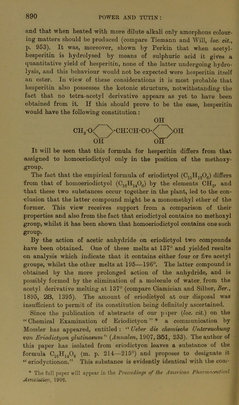 and that when heated with more dilute alkali only amorphous colour- ing matters should be produced (compare Tiemann and Will, loc. cit., p. 953). It was, moreover, shown by Perkin that when acetyl- hesperitin is hydrolysed by means of sulphuric acid it gives a quantitative yield of hesperitin, none of the latter undergoing hydro- lysis, and this behaviour would not be expected were hesperitin itself an ester. In view of these considerations it is most probable that hesperitin also possesses the ketonic structure, notwithstanding the fact that no tetra-acetyl derivative appears as yet to have been obtained from it. If this should prove to be the case, hesperitin would have the following constitution : It will be seen that this formula for hesperitin differs from that assigned to homoeriodictyol only in the position of the methoxy- group. The fact that the empirical formula of eriodictyol (C15H12Oc) differs from that of homoeriodictyol (CiGH1406) by the elements CH2, and fhat these two substances occur together in the plant, led to the con- clusion that the latter compound might be a monomethyl ether of the former. This view receives support from a comparison of their properties and also from the fact that eriodictyol contains no methoxyl group, whilst it has been shown that homoeriodictyol contains one such group. By the action of acetic anhydride on eriodictyol two compounds have been obtained. One of these melts at 137° and yielded results on analysis which indicate that it contains either four or five acetyl groups, whilst the other melts at 195—196°. The latter compound is obtained by the more prolonged action of the anhydride, and is possibly formed by the elimination of a molecule of water from the acetyl derivative melting at 137° (compare Ciamician and Silber, Ber., 1895, 28, 1395). The amount of eriodictyol at our disposal was insufficient to permit of its constitution being definitely ascertained. Since the publication of abstracts of our piper (loc. cit.) on the “ Chemical Examination of Eriodictyon ” * a communication by Mossier has appeared, entitled : “ Ueber die chemische Untersuchung von Eriodictyon ylutino8um'> (Annalen, 1907, 351, 233). The author of this paper has isolated from eriodictyon leaves a substance of the formula C1GH1406 (m. p. 214—215°) and proposes to designate it “ eriodyctionon.” This substance is evidently identical with the com- * The full paper will appear in the Proceedings of the American Pharmaceutical Association, 1906.