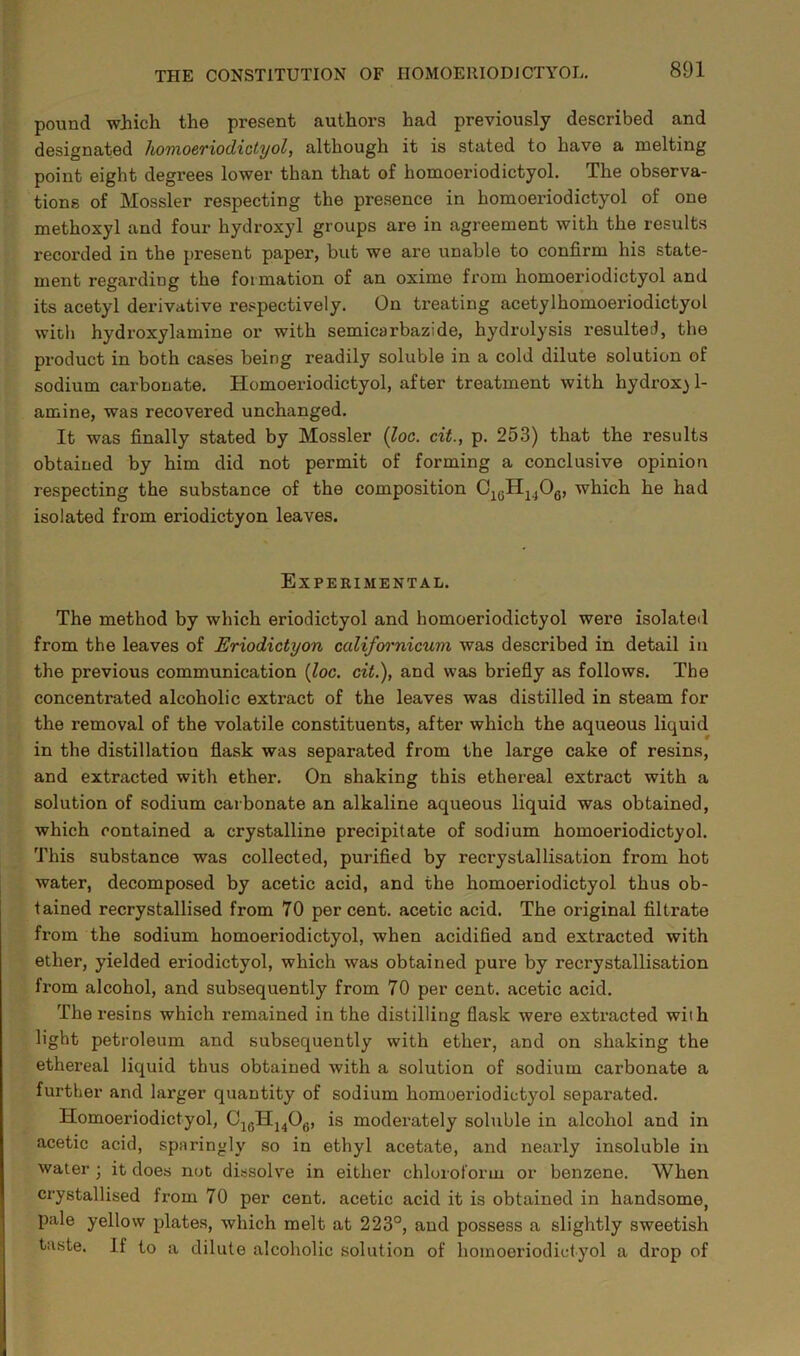 pound which the present authors had previously described and designated homoeriodictyol, although it is stated to have a melting point eight degrees lower than that of homoeriodictyol. The observa- tions of Mossier respecting the presence in homoeriodictyol of one methoxyl and four hydroxyl groups are in agreement with the results recorded in the present paper, but we are unable to confirm his state- ment regarding the formation of an oxime from homoeriodictyol and its acetyl derivative respectively. On treating acetylhomoeriodictyol with hydroxylamine or with semicarbazide, hydrolysis resulted, the product in both cases being readily soluble in a cold dilute solution of sodium carbonate. Homoeriodictyol, after treatment with hydroxj 1- amine, was recovered unchanged. It was finally stated by Mossier {loc. cit., p. 253) that the results obtained by him did not permit of forming a conclusive opinion respecting the substance of the composition C1(JH1406, which he had isolated from eriodictyon leaves. Experimental. The method by which eriodictyol and homoeriodictyol were isolated from the leaves of Eriodictyon californicum was described in detail in the previous communication {loc. cit.), and was briefly as follows. The concentrated alcoholic extract of the leaves was distilled in steam for the removal of the volatile constituents, after which the aqueous liquid in the distillation flask was separated from the large cake of resins, and extracted with ether. On shaking this ethereal extract with a solution of sodium carbonate an alkaline aqueous liquid was obtained, which contained a crystalline precipitate of sodium homoeriodictyol. This substance was collected, purified by recrystallisation from hot water, decomposed by acetic acid, and the homoeriodictyol thus ob- tained recrystallised from 70 percent, acetic acid. The original filtrate from the sodium homoeriodictyol, when acidified and extracted with ether, yielded eriodictyol, which was obtained pure by recrystallisation from alcohol, and subsequently from 70 per cent, acetic acid. The resins which remained in the distilling flask were extracted with light petroleum and subsequently with ether, and on shaking the ethereal liquid thus obtained with a solution of sodium carbonate a further and larger quantity of sodium homoeriodictyol separated. Homoeriodictyol, C16H1406, is moderately soluble in alcohol and in acetic acid, sparingly so in ethyl acetate, and nearly insoluble in water ; it does not dissolve in either chloroform or benzene. When crystallised from 70 per cent, acetic acid it is obtained in handsome, pale yellow plates, which melt at 223°, and possess a slightly sweetish taste. If to a dilute alcoholic solution of homoeriodictyol a drop of