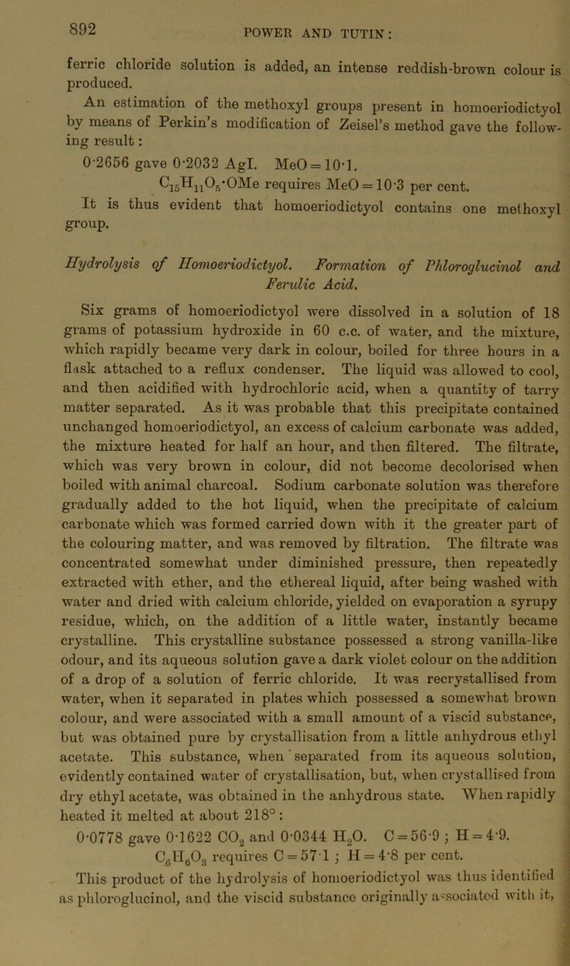 fei’ric chloride solution is added, an intense reddish-brown colour is produced. An estimation of the metlioxyl groups present in homoeriodictyol by means of Perkin’s modification of Zeisel’s method gave the follow- ing result: 0-2656 gave 0-2032 Agl. MeO = 10-l. ^i5^u^s‘OMe requires MeO = 10-3 per cent. It is thus evident that homoeriodictyol contains one methoxyl group. Hydrolysis of Homoeriodictyol. Formation of Phloroylucinol and Ferulic Acid. Six grams of homoeriodictyol were dissolved in a solution of 18 grams of potassium hydroxide in 60 c.c. of water, and the mixture, which rapidly became very dark in colour, boiled for three hours in a flask attached to a reflux condenser. The liquid was allowed to cool, and then acidified with hydrochloric acid, when a quantity of tarry matter separated. As it was probable that this precipitate contained unchanged homoeriodictyol, an excess of calcium carbonate was added, the mixture heated for half an hour, and then filtered. The filtrate, which was very brown in colour, did not become decolorised when boiled with animal charcoal. Sodium carbonate solution was therefore gradually added to the hot liquid, when the precipitate of calcium carbonate which was formed carried down with it the greater part of the colouring matter, and was removed by filtration. The filtrate was concentrated somewhat under diminished pressure, then repeatedly extracted with ether, and the ethereal liquid, after being washed with water and dried with calcium chloride, yielded on evaporation a syrupy residue, which, on the addition of a little water, instantly became crystalline. This crystalline substance possessed a strong vanilla-like odour, and its aqueous solution gave a dark violet colour on the addition of a drop of a solution of ferric chloride. It was recrystallised from water, when it separated in plates which possessed a somewhat brown colour, and were associated with a small amount of a viscid substance, but was obtained pure by crystallisation from a little anhydrous ethyl acetate. This substance, when sepax-ated from its aqueous solution, evidently contained water of crystallisation, but, when crystallised from dry ethyl acetate, was obtained in the anhydrous state. When rapidly heated it melted at about 218° : 0-0778 gave 0-1622 C02 and 0-0344 H20. C = 56-9 ; H = 4 9. C6H603 requires C = 571 ; H = 48 per cent. This product of the hydrolysis of homoeriodictyol was thus identified as phloroglucinol, and the viscid substance originally associated with it,