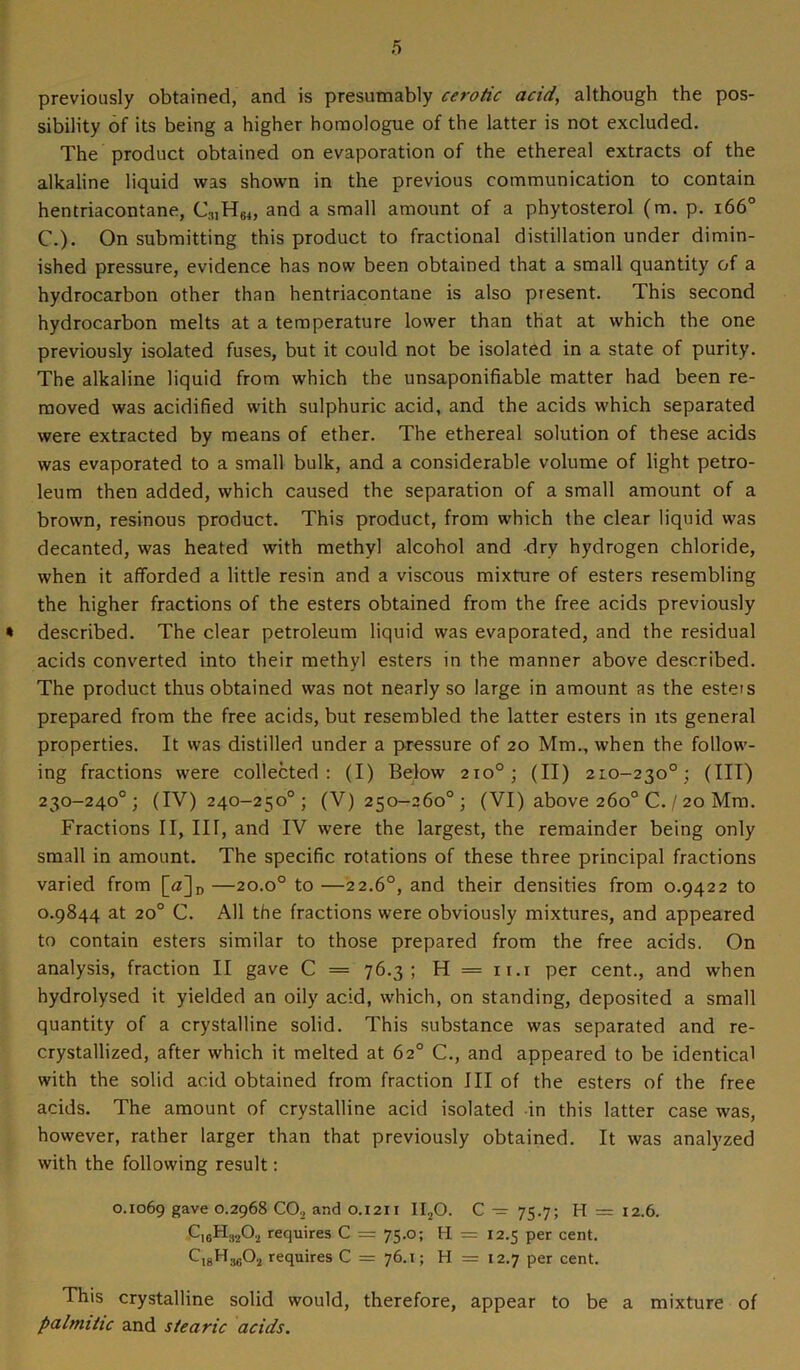 previously obtained, and is presumably cerotic acid, although the pos- sibility of its being a higher homologue of the latter is not excluded. The product obtained on evaporation of the ethereal extracts of the alkaline liquid was shown in the previous communication to contain hentriacontane, C;ilH64, and a small amount of a phytosterol (m. p. 1660 C.). On submitting this product to fractional distillation under dimin- ished pressure, evidence has now been obtained that a small quantity of a hydrocarbon other than hentriacontane is also piesent. This second hydrocarbon melts at a temperature lower than that at which the one previously isolated fuses, but it could not be isolated in a state of purity. The alkaline liquid from which the unsaponifiable matter had been re- moved was acidified with sulphuric acid, and the acids which separated were extracted by means of ether. The ethereal solution of these acids was evaporated to a small bulk, and a considerable volume of light petro- leum then added, which caused the separation of a small amount of a brown, resinous product. This product, from which the clear liquid was decanted, was heated with methyl alcohol and dry hydrogen chloride, when it afforded a little resin and a viscous mixture of esters resembling the higher fractions of the esters obtained from the free acids previously « described. The clear petroleum liquid was evaporated, and the residual acids converted into their methyl esters in the manner above described. The product thus obtained was not nearly so large in amount as the esters prepared from the free acids, but resembled the latter esters in its general properties. It was distilled under a pressure of 20 Mm., when the follow- ing fractions were collected: (I) Below 210°; (II) 210-230°; (III) 230-240°; (IV) 240-250°; (V) 250-260°; (VI) above 260° C. / 20 Mm. Fractions II, III, and IV were the largest, the remainder being only small in amount. The specific rotations of these three principal fractions varied from [<z]D —20.o° to —22.6°, and their densities from 0.9422 to 0.9844 at 20° C. All the fractions were obviously mixtures, and appeared to contain esters similar to those prepared from the free acids. On analysis, fraction II gave C = 76.3; H = ix.i per cent., and when hydrolysed it yielded an oily acid, which, on standing, deposited a small quantity of a crystalline solid. This substance was separated and re- crystallized, after which it melted at 62° C., and appeared to be identical with the solid acid obtained from fraction III of the esters of the free acids. The amount of crystalline acid isolated in this latter case was, however, rather larger than that previously obtained. It was analyzed with the following result: 0.1069 gave 0.2968 CO, and 0.1211 II20. C — 75.7; H = 12.6. C1GH3202 requires C = 75.0; H => 12.5 per cent. CisHjgO., requires C = 76.1; H = 12.7 per cent. This crystalline solid would, therefore, appear to be a mixture of palmitic and stearic acids.