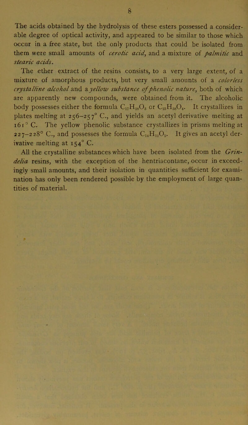 8 The acids obtained by the hydrolysis of these esters possessed a consider- able degree of optical activity, and appeared to be similar to those which occur in a free state, but the only products that could be isolated from them were small amounts of cerotic acid, and a mixture of palmitic and stearic acids. The ether extract of the resins consists, to a very large extent, of a mixture of amorphous products, but very small amounts of a colorless crystalline alcohol and ayellow substance of phenolic nature, both of which are apparently new compounds, were obtained from it. The alcoholic body possesses either the formula Ci7H.iH03 or CMH:)804. It crystallizes in plates melting at 256-257° C., and yields an acetyl derivative melting at 16 r0 C. The yellow phenolic substance crystallizes in prisms melting at 227-228° C., and possesses the formula ChH,,05. It gives an acetyl der- ivative melting at 154° C. All the crystalline substances which have been isolated from the Grin- delia resins, with the exception of the hentriacontane, occur in exceed- ingly small amounts, and their isolation in quantities sufficient for exami- nation has only been rendered possible by the employment of large quan- tities of material.