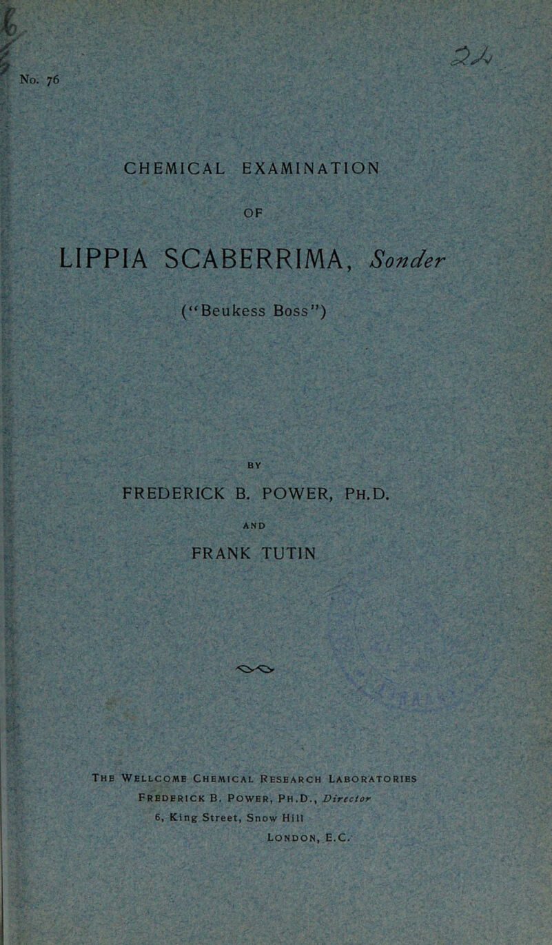 CHEMICAL EXAMINATION r No. 76 3Jo OF LIPPIA SCABERRIMA, Sender (“Beukess Boss”) BY FREDERICK B. POWER, Ph.D. AND FRANK TUT1N The Wellcome Chemical Research Laboratories Frederick B. Power, Ph.D., Director 6, King Street, Snow Hill London, E.C.