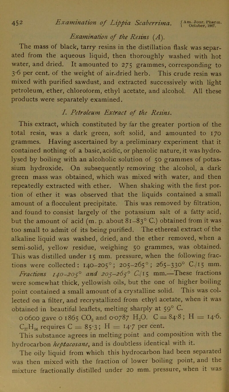 Examination of the Resins (A). The mass of black, tarry resins in the distillation flask was separ- ated from the aqueous liquid, then thoroughly washed with hot water, and dried. It amounted to 275 grammes, corresponding to 3-6 per cent, of the weight of air-dried herb. This crude resin was mixed with purified sawdust, and extracted successively with light petroleum, ether, chloroform, ethyl acetate, and alcohol. All these products were separately examined. I. Petroleum Extract of the Resins. This extract, which constituted by far the greater portion of the total resin, was a dark green, soft solid, and amounted to 170 grammes. Having ascertained by a preliminary experiment that it contained nothing of a basic, acidic, or phenolic nature, it was hydro- lysed by boiling with an alcoholic solution of 50 grammes of potas- sium hydroxide. On subsequently removing the alcohol, a dark green mass was obtained, which was mixed with water, and then repeatedly extracted with ether. When shaking with the first por- tion of ether it was observed that the liquids contained a small amount of a flocculent precipitate. This was removed by filtration, and found to consist largely of the potassium salt of a fatty acid, but the amount of acid (m. p. about 81 —83° C.) obtained from it was too small to admit of its being purified. The ethereal extract of the alkaline liquid was washed, dried, and the ether removed, when a semi-solid, yellow residue, weighing 50 grammes, was obtained. This was distilled under 15 mm. pressure, when the following frac- tions were collected: 140-205°; 205-265°; 265-330° C./15 mm. Fractions 14.0-205° and 205—265° C.\ 15 mm.—These fractions were somewhat thick, yellowish oils, but the one of higher boiling point contained a small amount of a crystalline solid. This was col- lected on a filter, and recrystallized from ethyl acetate, when it was obtained in beautiful leaflets, melting sharply at 59° C. 00600 gave o 1865 C02 and 0 0787 H20. C = 84 8 ; H = 14-6. C27Hjg requires C = 85-3; H = 147 per cent. This substance agrees in melting point and composition with the hydrocarbon heptacosane, and is doubtless identical with it. The oily liquid from which this hydrocarbon had been separated was then mixed with the fraction of lower boiling point, and the mixture fractionally distilled under 20 mm. pressure, when it was