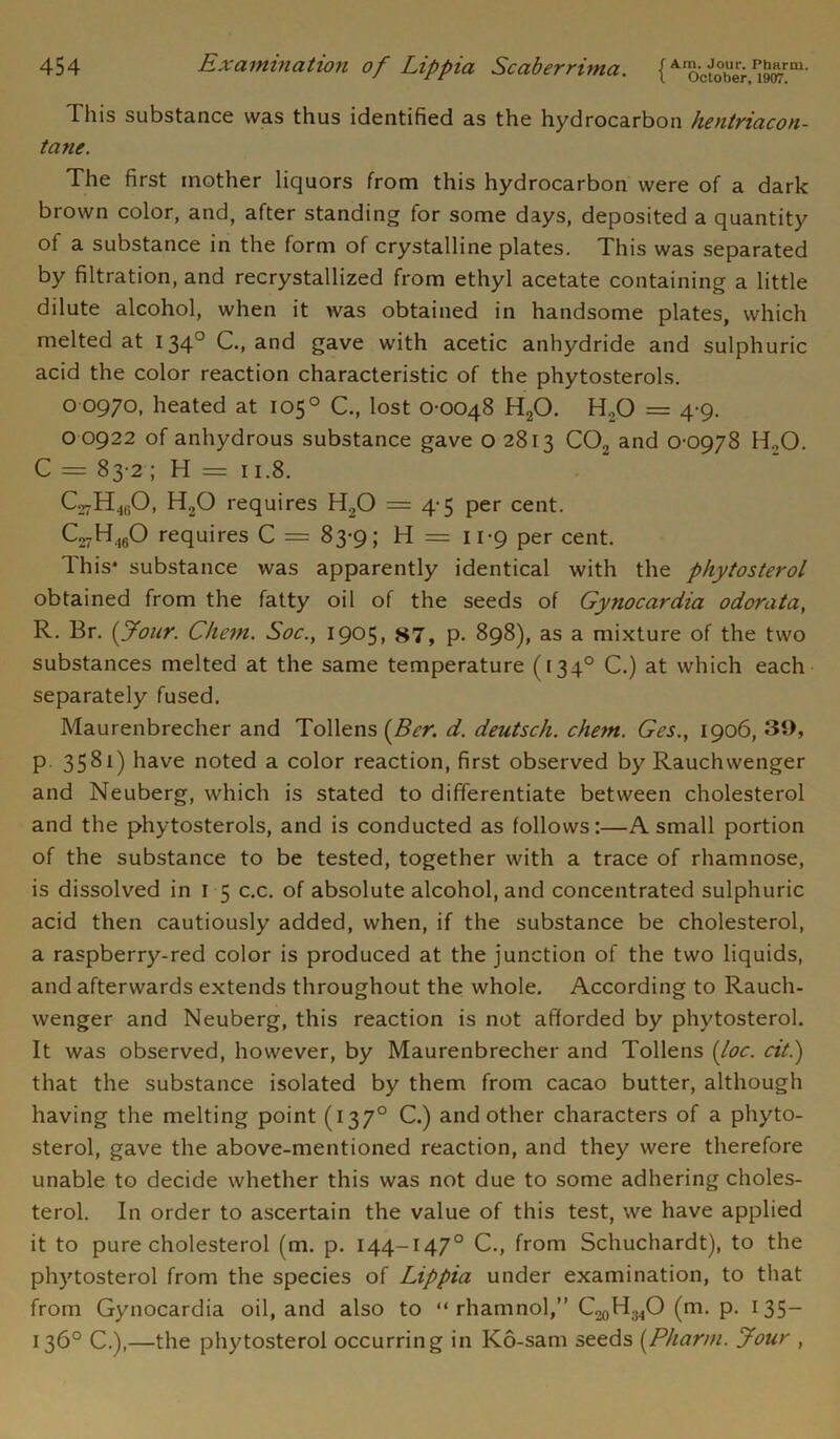 This substance was thus identified as the hydrocarbon hentriacon- tane. The first mother liquors from this hydrocarbon were of a dark brown color, and, after standing for some days, deposited a quantity of a substance in the form of crystalline plates. This was separated by filtration, and recrystallized from ethyl acetate containing a little dilute alcohol, when it was obtained in handsome plates, which melted at 1340 C., and gave with acetic anhydride and sulphuric acid the color reaction characteristic of the phytosterols. 0 0970, heated at 1050 C., lost 0-0048 HaO. H.,0 = 4-9. 0 0922 of anhydrous substance gave o 2813 C02 and 0-0978 H.,0. C = 83-2 ; H = 11.8. C^H^O, H20 requires H20 = 4-5 per cent. C^H^O requires C = 83-9; H = 11-9 per cent. This* substance was apparently identical with the phytosterol obtained from the fatty oil of the seeds of Gynocardia odorata, R. Br. {Jour. Chc7n. Soc.y 1905, 87, p- 898), as a mixture of the two substances melted at the same temperature (1340 C.) at which each separately fused. Maurenbrecher and Tollens {Bcr. d. deutsch. chem. Ges., 1906, 39, p 3581) have noted a color reaction, first observed by Rauchwenger and Neuberg, which is stated to differentiate between cholesterol and the phytosterols, and is conducted as follows:—A small portion of the substance to be tested, together with a trace of rhamnose, is dissolved in 1 5 c.c. of absolute alcohol, and concentrated sulphuric acid then cautiously added, when, if the substance be cholesterol, a raspberry-red color is produced at the junction of the two liquids, and afterwards extends throughout the whole. According to Rauch- wenger and Neuberg, this reaction is not afforded by phytosterol. It was observed, however, by Maurenbrecher and Tollens {loc. cit.) that the substance isolated by them from cacao butter, although having the melting point (137° C.) and other characters of a phyto- sterol, gave the above-mentioned reaction, and they were therefore unable to decide whether this was not due to some adhering choles- terol. In order to ascertain the value of this test, we have applied it to pure cholesterol (m. p. 144-1470 C., from Schuchardt), to the phytosterol from the species of Lippia under examination, to that from Gynocardia oil, and also to “ rhamnol,” C20H34O (m. p. 1 35— 136° C.),—the phytosterol occurring in Ko-sam seeds {Pharm. Jour ,