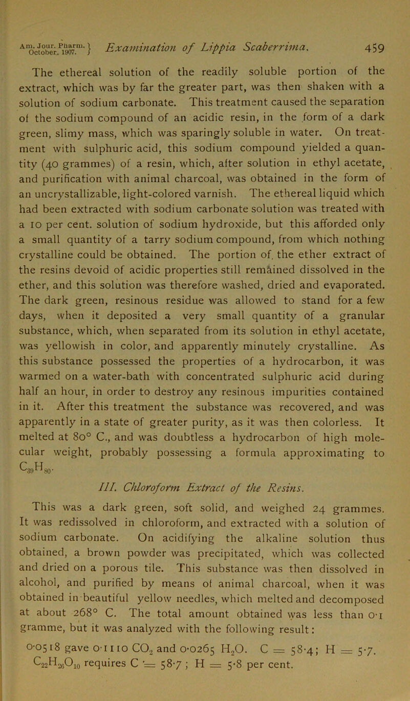 The ethereal solution of the readily soluble portion of the extract, which was by far the greater part, was then shaken with a solution of sodium carbonate. This treatment caused the separation oi the sodium compound of an acidic resin, in the form of a dark green, slimy mass, which was sparingly soluble in water. On treat- ment with sulphuric acid, this sodium compound yielded a quan- tity (40 grammes) of a resin, which, after solution in ethyl acetate, and purification with animal charcoal, was obtained in the form of an uncrystallizable, light-colored varnish. The ethereal liquid which had been extracted with sodium carbonate solution was treated with a 10 per cent, solution of sodium hydroxide, but this afforded only a small quantity of a tarry sodium compound, from which nothing crystalline could be obtained. The portion of the ether extract of the resins devoid of acidic properties still remained dissolved in the ether, and this solution was therefore washed, dried and evaporated. The dark green, resinous residue was allowed to stand for a few days, when it deposited a very small quantity of a granular substance, which, when separated from its solution in ethyl acetate, was yellowish in color, and apparently minutely crystalline. As this substance possessed the properties of a hydrocarbon, it was warmed on a water-bath with concentrated sulphuric acid during half an hour, in order to destroy any resinous impurities contained in it. After this treatment the substance was recovered, and was apparently in a state of greater purity, as it was then colorless. It melted at 8o° C., and was doubtless a hydrocarbon of high mole- cular weight, probably possessing a formula approximating to ^“'39^80' III. Chloroform Extract oj the Resins. This was a dark green, soft solid, and weighed 24 grammes. It was redissolved in chloroform, and extracted with a solution of sodium carbonate. On acidifying the alkaline solution thus obtained, a brown powder was precipitated, which was collected and dried on a porous tile. This substance was then dissolved in alcohol, and purified by means of animal charcoal, when it was obtained in beautiful yellow needles, which melted and decomposed at about 268° C. The total amount obtained vvas less than o-i gramme, but it was analyzed with the following result: 0-0518 gave O'l 110 C02 and 0-0265 H20. 0=58-4; 11 = 5-7. C22H.26O10 requires C = 58-7 ; H = 5-8 per cent.