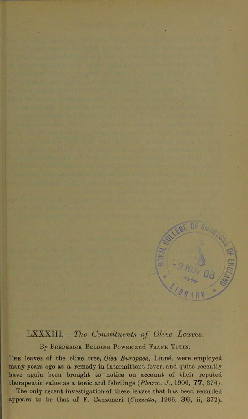 LXXXIII.—The Constituents of^ Olive Leaves. By Fkederick Belding Power and Frank Tutin. 'I'he leaves of the olive tree, Olea Europaea, Linne, were employed many years ago as a remedy in intermittent fever, and quite recently have again been brought to notice on account of their reputed therapeutic value as a tonic and febrifuge {Pharvi. J., 1906, 77, 376). The only recent investigation of these leaves that has been recorded appears to be that of F. Canzoneri {Gazzelta, 1906, 36, ii, 372).