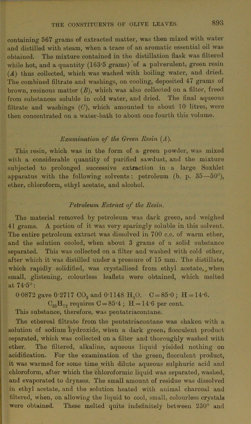 containing 567 grams of extracted matter, was then mixed with water and distilled with steam, when a trace of an aromatic essential oil was obtained. The mixture contained in the distillation flask was Altered while hot, and a quantity (163’5 grams) of a pulverulent, green resin (.4) thus collected, which was washed with boiling water, and dried. The combined filtrate and washings, on cooling, deposited 47 grams of brown, resinous matter (5), which was also collected on a filter, freed from substances soluble in cold water, and dried. The final aqueous filtrate and washings ((7), which amounted to about 10 litres, were then concentrated on a water-bath to about one-fourth this volume. Examination of the Green Resin (4). This resin, which was in the form of a green powder, was mixed with a considerable quantity of purified sawdust, and the mixture subjected to prolonged successive extraction in ■ a large Soxhlet apparatus with the following solvents: petroleum (b. p. 35—50°), ether, chloroform, ethyl acetate, and alcohol. . ■ Petroleum Extract of the Resin. The material removed by petroleum was dark green, and weighed 41 grams. A portion of it was very sparingly soluble in this solvent. The entire petroleum extract was dissolved in 700 c.c. of warm ether, and the solution cooled, when about 3 grams of a solid substance separated. This was collected on a filter and washed with cold ether, after which it was distilled under a pressure of 15 mm. The distillate, which rapidly solidified, was crystallised from ethyl acetate,^when small, glistening, colourless leaflets were obtained, which melted at 74-5°: 0-0872 gave 0-2717 COg and 0-1148 H2O. C = 85-0 ; H = 14-6. ^35^72 requires C = 85‘4 ; H= 14-6 per cent. This substance, therefore, was pentatriacontane. The ethereal filtrate from the pentatriacontane was shaken with a solution of sodium hydroxide, when a dark green, flocculent product separated, which was collected on a filter and thoroughly washed with ether. The filtered, alkaline, aqueous liquid yielded nothing on acidification. For the examination of the green, flocculent product, it was warmed for some time with dilute aqueous sulphuric acid and chloroform, after which the chloroformic liquid was separated, washed, and evaporated to dryness. The small amount of residue was dissolved in ethyl acetate, and the solution heated with animal charcoal and filtered, when, on allowing the liquid to cool, small, colourless crystals were obtained. These melted quite indefinitely between 230° and