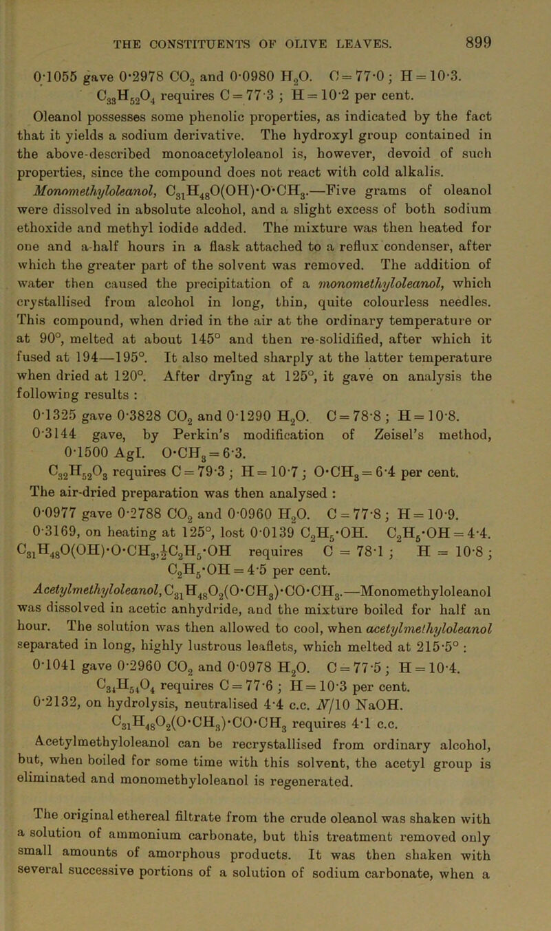 0;1055 gave 0-2978 COg and 0-0980 HgO. 0 = 77-0; H = 10-3. requires C = 77'3 ; H= 10'2 per cent. Oleanol possesses some phenolic properties, as indicated by the fact that it yields a sodium derivative. The hydroxyl group contained in the above-described monoacetyloleanol is, however, devoid of such properties, since the compound does not react with cold alkalis. Monnmelhyloleanol, C3^H4g0(0H)-0-CH3.—Five grams of oleanol were dissolved in absolute alcohol, and a slight excess of both sodium ethoxide and methyl iodide added. The mixture was then heated for one and a-half hours in a flask attached to a reflux condenser, after which the greater part of the solvent was removed. The addition of water then caused the precipitation of a 7nonomethyloleanol, which crystallised from alcohol in long, thin, quite colourless needles. This compound, when dried in the air at the ordinary temperature or at 90°, melted at about 145° and then re-solidified, after which it fused at 194—195°. It also melted sharply at the latter temperature when dried at 120°. After drying at 125°, it gave on analysis the following results : 0-1325 gave 0-3828 CO2 and 0-1290 H2O. C = 78-8; H=10-8. 0-3144 gave, by Perkin’s modification of Zeisel’s method, 0-1500 Agl. 0-CH3 = 6-3. C32H52O3 requires C = 79-3 ; H= 10-7 ; 0-CH3 = 6'4 per cent. The air-dried preparation was then analysed : 0-0977 gave 0-2788 COg and 0-0960 H2O. C = 77'8 ; H = 10-9. 0-3169, on heating at 125°, lost 0-0139 C2H3-OH. C2H5-OH = 4-4. ^31^48^(0II)’0’C1H3,^C2H3-0H requires C = 78-1 ; H = 10-8 ; C2Hg-OH = 4-5 per cent. Acetylmethyloleanol, C3jH4g02(0-CH3)-C0-CH3.—Monomethyloleanol was dissolved in acetic anhydride, and the mixture boiled for half an hour. The solution was then allowed to cool, when acetylmethyloleanol separated in long, highly lustrous leaflets, which melted at 215-5° : 0-1041 gave 0-2960 COg and 0-0978 HgO. C = 77-5; H = 10-4. requires C = 77-6 ; H = 10-3 per cent. 0-2132, on hydrolysis, neutralised 4‘4 c.c. A/10 NaOH. ^3iH48^2(^‘^H3)-CO-CH3 requires 4-1 c.c. Acetylmethyloleanol can be recrystallised from ordinary alcohol, but, when boiled for some time with this solvent, the acetyl group is eliminated and monomethyloleanol is regenerated. The original ethereal filtrate from the crude oleanol was shaken with a solution of ammonium carbonate, but this treatment removed only small amounts of amorphous products. It was then shaken with several successive portions of a solution of sodium carbonate, when a