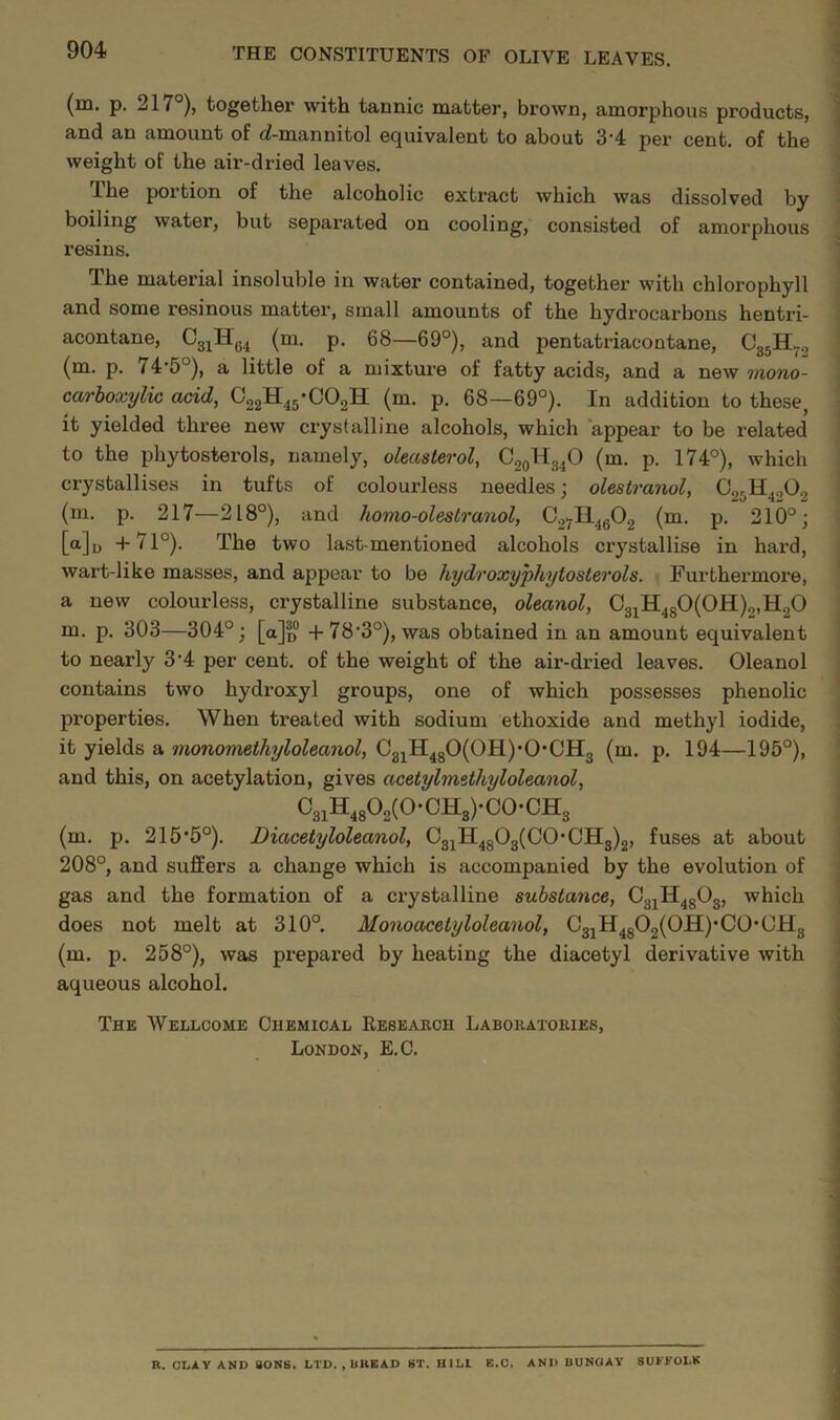 (m. p. 217°), together with tannic matter, brown, amorphous products, and an amount of (i-mannitol equivalent to about 3’4 per cent, of the weight of the air-dried leaves. The portion of the alcoholic extract which was dissolved by boiling water, but separated on cooling, consisted of amorphous resins. The material insoluble in water contained, together with chlorophyll and some resinous matter, small amounts of the hydrocarbons hentri- acontane, (m. p. 68—69°), and pentatriaeontane, CgjH^g (m. p. 74*5°), a little of a mixture of fatty acids, and a new mono- carhoxylic acid, OggH^g-COgH (rn. p. 68—69°). In addition to these, it yielded three new crystalline alcohols, which 'appear to be related to the phytosterols, namely, oleasterol, CggHg^O (m. p. 174°), which crystallises in tufts of colourless needles; olestranol, (m. p. 217—218°), and homo-olestranol, Cgyll^gOg (m. p. 210°; [a]o +71°). The two last-mentioned alcohols crystallise in hard, wart-like masses, and appear to be hydroxyphytosterols. Furthermore, a new colourless, crystalline substance, oleanol, CgjIl480(0H)2,H.,0 m. p. 303—304°; [a]o +78‘3°), was obtained in an amount equivalent to nearly 3'4 per cent, of the weight of the air-dried leaves. Oleanol contains two hydroxyl groups, one of which possesses phenolic properties. When treated with sodium ethoxide and methyl iodide, it yields a monomethyloleanol, C3jH4g0(0H)’0*CH3 (m. p. 194—195°), and this, on acetylation, gives acetylrmthyloleanol, C3iH,802(0-CH3)-C0-CHg (m. p. 215'5°). Diacetyloleanol, C3jH4g03(C0*0Hg)2, fuses at about 208°, and suffers a change which is accompanied by the evolution of gas and the formation of a crystalline substance, Cgj^H^gOg, which does not melt at 310°. Monoacetyloleanol, C3jH4g02(0H)’C0*CH3 (m. p. 258°), was prepared by heating the diacetyl derivative with aqueous alcohol. The Wellcome Chemical Reseaech Labokatoeies, London, E.C. R. CLAY AND SONS. LTD. , UHBAD ST. HILL E.O. AND UUNOAY SUt'YOLK