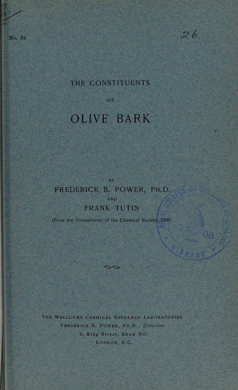 THE CONSTITUENTS I No. 82 OF OLIVE BARK BY FREDERICK B. POWER, Ph.D. AND FRANK TUTIN (From the Transactions of the Chemical Society,, 1908) The Wellcome Chemical Research Laboratories Frederick B. Power, Ph.D., Director 6, King Street, Snow Hill London, E.C.