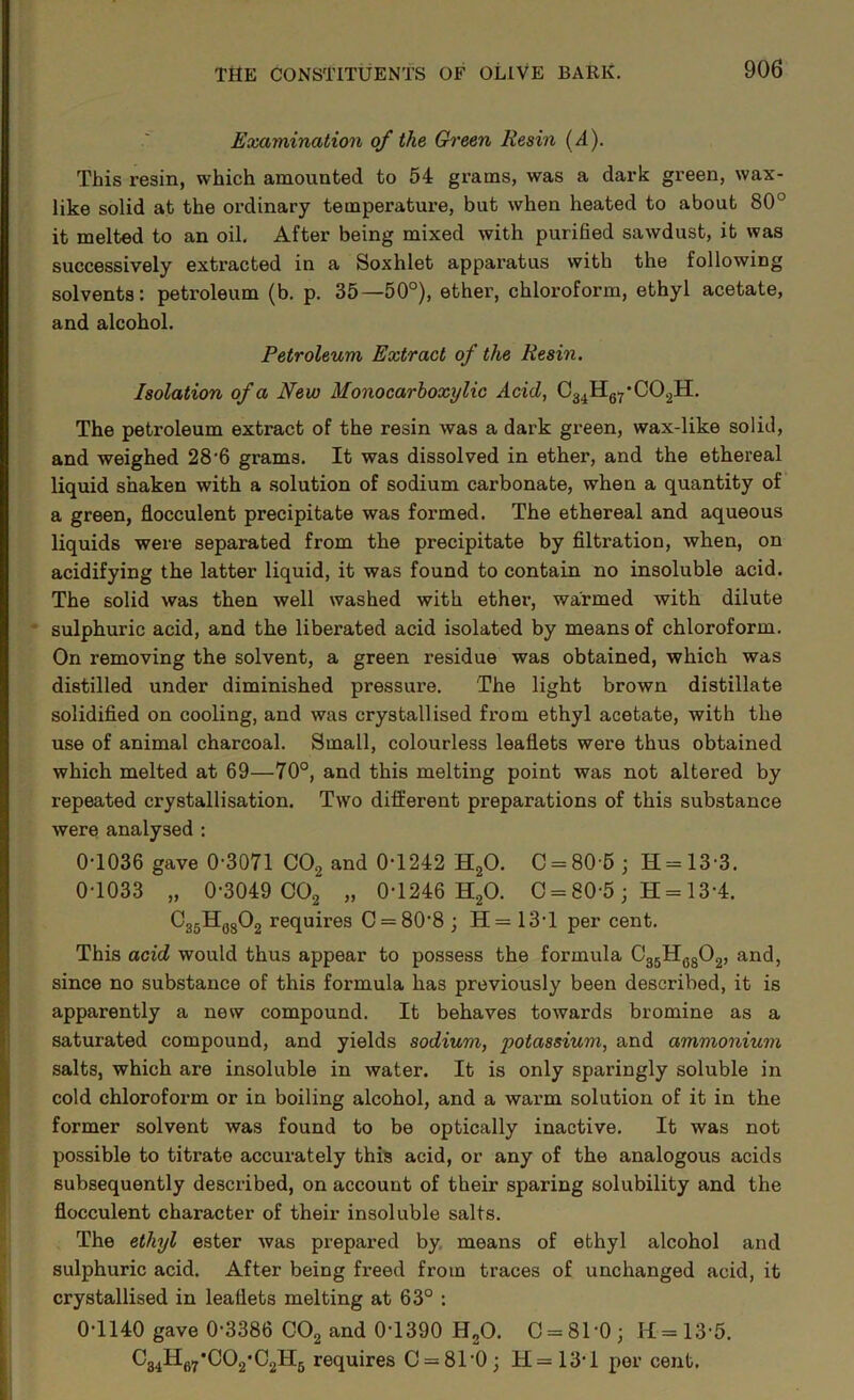 Examination of the Green Resin (A). This resin, which amounted to 54 grams, was a dark green, wax- like solid at the ordinary temperature, but when heated to about 80° it melted to an oil. After being mixed with purified sawdust, it was successively extracted in a Soxhlet apparatus with the following solvents: petroleum (b. p. 35—50°), ether, chloroform, ethyl acetate, and alcohol. Petroleum Extract of the Resin, Isolation of a New Monocarhoxylic Acid, Cg^Hg^’CO.^H. The petroleum extract of the resin was a dark green, wax-like solid, and weighed 28'6 grams. It was dissolved in ether, and the ethereal liquid shaken with a solution of sodium carbonate, when a quantity of a green, flocculent precipitate was formed. The ethereal and aqueous liquids were separated from the precipitate by filtration, when, on acidifying the latter liquid, it was found to contain no insoluble acid. The solid was then well washed with ether, warmed with dilute ' sulphuric acid, and the liberated acid isolated by means of chloroform. On removing the solvent, a green residue was obtained, which was distilled under diminished pressure. The light brown distillate solidified on cooling, and was crystallised from ethyl acetate, with the use of animal charcoal. Small, colourless leaflets were thus obtained which melted at 69—70°, and this melting point was not altered by repeated crystallisation. Two different preparations of this substance were analysed : 0-1036 gave 0-3071 COg and 0-1242 HgO. 0 = 80 5; H = 13-3. 0-1033 „ 0-3049 002 „ 0-1246 HgO. 0 = 80-5; H = 13-4. OggHggOg rcquiros 0 = 80-8 ; H= 13-1 per cent. This acid would thus appear to possess the formula OggHggOg, and, since no substance of this formula has previously been described, it is apparently a new compound. It behaves towards bromine as a saturated compound, and yields sodium, potassium, and ammonium salts, which are insoluble in water. It is only sparingly soluble in cold chloroform or in boiling alcohol, and a warm solution of it in the former solvent was found to be optically inactive. It was not possible to titrate accurately this acid, or any of the analogous acids subsequently described, on account of their sparing solubility and the flocculent character of their insoluble salts. The ethyl ester was prepared by, means of ethyl alcohol and sulphuric acid. After being freed from traces of unchanged acid, it crystallised in leaflets melting at 63° : 0-1140 gave 0-3386 COg and 0-1390 HgO. 0 = 81-0; H=13-5. Cg^Hgy’COg'CgHg requires 0 = 81-0; H=13-l per cent.