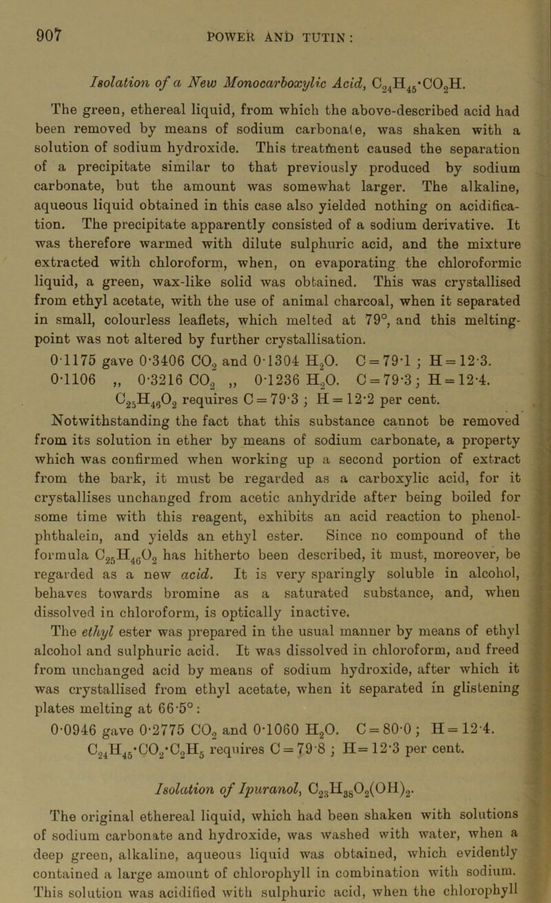 Isolation of a New Monocarhoxylic Acid, C„4H45’C02H. The gi’een, ethereal liquid, from which the above-described acid had been removed by means of sodium carbonate, was shaken with a solution of sodium hydroxide. This treatment caused the separation of a precipitate similar to that previously produced by sodium carbonate, but the amount was somewhat larger. The alkaline, aqueous liquid obtained in this case also yielded nothing on acidifica- tion. The precipitate apparently consisted of a sodium derivative. It was therefore warmed with dilute sulphuric acid, and the mixture extracted with chloroform, when, on evapoi’ating the chloroformic liquid, a green, wax-like solid was obtained. This was crystallised from ethyl acetate, with the use of animal charcoal, when it separated in small, colourless leaflets, which melted at 79°, and this melting- point was not altered by further crystallisation. 0-1175 gave 0-3406 CO2 and 0-1304 H.^O. 0 = 79-1 ; H = 12-3. 0-1106 „ 0-3216 CO2 „ 0-1236 HgO. 0 = 79-3; H = 12-4. OgjH^gOg requires 0 = 79-3 ; H= 12-2 per cent. Notwithstanding the fact that this substance cannot be removed from its solution in ether by means of sodium carbonate, a property which was confirmed when working up a second portion of extract from the bark, it miist be regarded as a carboxylic acid, for it crystallises unchanged from acetic anhydride after being boiled for some time with this reagent, exhibits an acid reaction to phenol- phthalein, and yields an ethyl ester. Since no compound of the formula has hitherto been described, it must, moreover, be regarded as a new acid. It is very sparingly soluble in alcohol, behaves towards bromine as a saturated substance, and, when dissolved in chloroform, is optically inactive. The ethyl ester was prepared in the usual manner by means of ethyl alcohol and sulphuric acid. It was dissolved in chloroform, and freed from unchanged acid by means of sodium hydroxide, after which it was crystallised from ethyl acetate, when it separated in glistening plates melting at 66-5°: 0-0946 gave 0-2775 CO2 and 0-1060 H2O. C = 80-0; H=12-4. ^24^45*^^2’^2^5 I’equires 0 = 79-8 ; H=12-3 per cent. Isolation of Ipuranol, 023113502(011)2. The original ethereal liquid, which had been shaken with solutions of sodium carbonate and hydroxide, was washed with water, when a deep green, alkaline, aqueous liquid was obtained, which evidently contained a large amount of chlorophyll in combination with sodium. This solution was acidified with sulphui-ic acid, when the chlorophyll