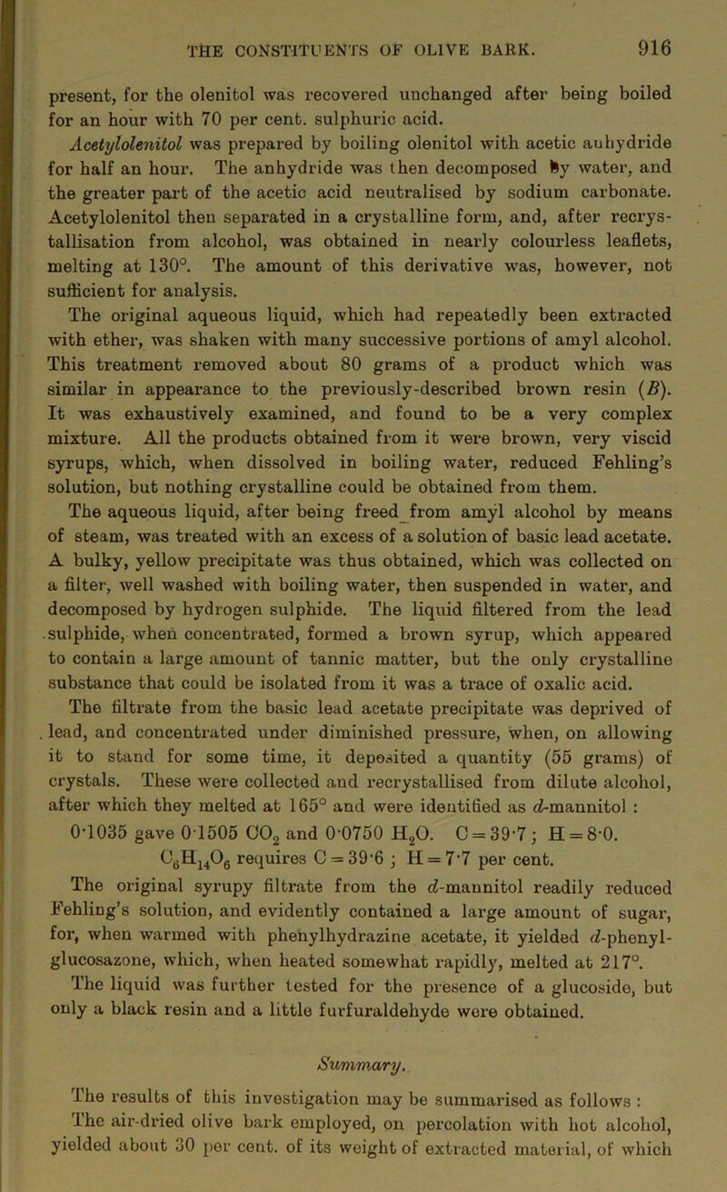 present, for the olenitol was recovered unchanged after being boiled for an hour with 70 per cent, sulphuric acid. Acetylolenitol was prepared by boiling olenitol with acetic auhydride for half an hour. The anhydride was then decomposed fey water, and the greater part of the acetic acid neutralised by sodium carbonate. Acetylolenitol then separated in a crystalline form, and, after recrys- tallisation from alcohol, was obtained in nearly colourless leaflets, melting at 130°. The amount of this derivative was, however, not sufflcient for analysis. The original aqueous liquid, which had repeatedly been extracted with ether, was shaken with many successive portions of amyl alcohol. This treatment removed about 80 grams of a product which was similar in appearance to the previously-described brown resin [B). It was exhaustively examined, and found to be a very complex mixture. All the products obtained from it were brown, very viscid syrups, which, when dissolved in boiling water, reduced Fehling’s solution, but nothing crystalline could be obtained from them. The aqueous liquid, after being freed_from amyl alcohol by means of steam, was treated with an excess of a solution of basic lead acetate. A bulky, yellow precipitate was thus obtained, which was collected on a filter, well washed with boiling water, then suspended in water, and decomposed by hydrogen sulphide. The liquid filtered from the lead sulphide, when concentrated, formed a brown syrup, which appeared to contain a large amount of tannic matter, but the only crystalline substance that could be isolated from it was a trace of oxalic acid. The filtrate from the basic lead acetate precipitate was deprived of , lead, and concentrated under diminished pressure, when, on allowing it to stand for some time, it deposited a quantity (55 grams) of crystals. These were collected and recrystallised from dilute alcohol, after which they melted at 165° and were identified as c^-mannitol : 0-1035 gave 0 1505 OO2 and 0-0750 H2O. C = 39-7 ; H = 8-0. requires C = 39-6 ; H = 7-7 per cent. The original syrupy filti-ate from the ci-maunitol readily reduced Fehling’s solution, and evidently contained a large amount of sugar, for, when warmed with phenylhydrazine acetate, it yielded d-phenyl- glucosazone, which, when heated somewhat rapidly, melted at 217°. The liquid was further tested for the presence of a glucoside, but only a black resin and a little furfuraldehyde wore obtained. Summary, The results of this investigation may be summarised as follows : Ihe air-dried olive bark employed, on percolation with hot alcohol, yielded about 30 per cent, of its weight of extracted material, of which