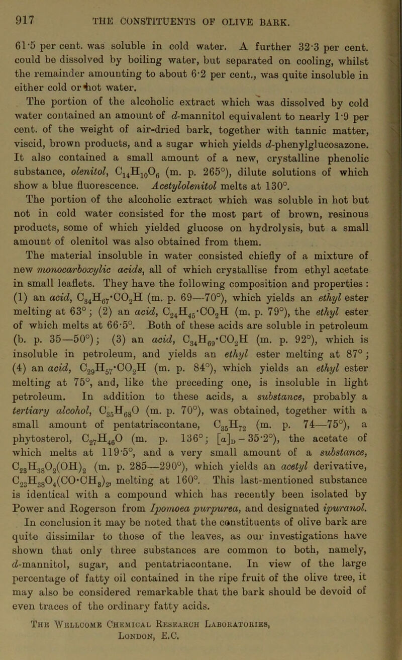 61‘5 per cent, was soluble in cold water. A further 32-3 per cent, could bo dissolved by boiling water, but separated on cooling, whilst the remainder amounting to about 6-2 per cent., was quite insoluble in either cold or4iot water. The portion of the alcoholic extract which was dissolved by cold water contained an amount of c?-mannitol equivalent to nearly 1‘9 per cent, of the weight of air-dried bark, together with tannic matter, viscid, brown products, and a sugar which yields (Z-phenylglucosazone. It also contained a small amount of a new, crystalline phenolic substance, olenitol, (m. p. 265°), dilute solutions of which show a blue fluorescence. Acetylolenitol melts at 130°. The portion of the alcoholic extract which was soluble in hot but not in cold water consisted for the most part of brown, resinous products, some of which yielded glucose on hydrolysis, but a small amount of olenitol was also obtained from them. The material insoluble in water consisted chiefly of a mixture of new monocarhoxylic acids, all of which crystallise from ethyl acetate in small leaflets. They have the following composition and properties : (1) an acid, Cg^Hgi^’COgH (m. p. 69—70°), which yields an ethyl ester melting at 63°; (2) an acid, C24H45*C02H (m. p, 79°), the ethyl ester of which melts at 66'5°. Both of these acids are soluble in petroleum (b. p. 35—50°); (3) an acid, C34Hgg*C02H (m. p. 92°), which is insoluble in petroleum, and yields an ethyl ester melting at 87°; (4) an acid, C29Hg7‘002H (m. p. 84°), which yields an ethyl ester melting at 75°, and, like the preceding one, is insoluble in light petroleum. In addition to these acids, a substance, probably a tertiary alcohol, CggHggO (m. p. 70°), was obtained, together with a small amount of pentatriacontane, (m. p. 74—75°), a phytosterol, C27H4gO (m. p. 136°; [a]i, - 35'2°), the acetate of which melts at 119‘5°, and a very small amount of a substance, C23Hgg02(0H)2 {m. p. 285—290°), which yields an acetyl derivative, C23Hgg04(C0*CHg)2, melting at 160°. This last-mentioned substance is identical with a compound which has recently been isolated by Power and Rogerson from Ipomoea purpurea, and designated ipuranol. In conclusion it may be noted that the constituents of olive bark are quite dissimilar to those of the leaves, as our investigations have shown that only three substances are common to both, namely, ci-mannitol, sugar, and pentatriacontane. In view of the large percentage of fatty oil contained in the ripe fruit of the olive tree, it may also be considered remarkable that the bark should be devoid of even traces of the ordinary fatty acids. Thb Wellcome Chemical Keseakch Labohatohies, London, E.C.