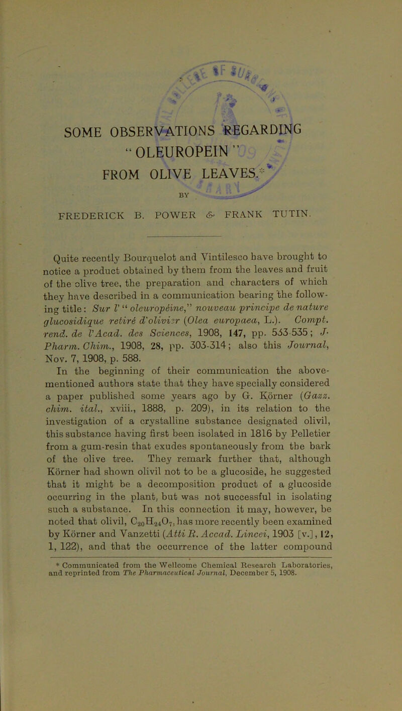 “OLEUROPEIN” FROM OLIVE LEAVES/'v BY FREDERICK B. POWER 6- FRANK TUTIN. Quite recently Bourquelot and Vintilesco have brought to notice a product obtained by them from the leaves and fruit of the olive tree, the preparation and characters of which they have described in a communication bearing the follow- ing title: Sur V “ oleuropeine,” nouveau principc de nature glucosidique retire d'olivisr (Olea europaea, L.). Compt. rend.de VAcad, des Sciences, 1908, 147, pp. 543 535; J- Pharm. Chim., 1908, 28, pp. 303-314; also this Journal, Nov. 7, 1908, p. 588. In the beginning of their communication the above- mentioned authors state that they have specially considered a paper published some years ago by G. Korner (Gazz. chim. ital., xviii., 1888, p. 209), in its relation to the investigation of a crystalline substance designated olivil, this substance having first been isolated in 1816 by Pelletier from a gum-resin that exudes spontaneously from the bark of the olive tree. They remark fui'ther that, although Korner had shown olivil not to be a glucoside, he suggested that it might be a decomposition product of a glucoside occurring in the plant, but was not successful in isolating such a substance. In this connection it may, however, be noted that olivil, C20H24O7. has liiore recently been examined by Korner and Vanzetti (Atti R. Accad. Lincei, 1903 [v.], 12, 1, 122), and that the occui’rence of the latter compound * Communicated from the Wellcome Chemical Research Laboratories, and reprinted from The Pharmaceutical Journal, December 5, 1908.